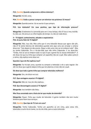 P13. (família) Quando compraram o último televisor?

Margarida: Há dois anos.

P14. (família) Estão a pensar comprar um televisor nos próximos 12 meses?

Margarida: Quando avariar. Só se avariar é que compro.

P15. Usa teletexto? Em caso positivo, que tipo de informação procura?

Margarida: O teletexto é o comando para ver o mau tempo, não é? Usa o meu marido.
Eu não uso. Ele procura as informações do tempo. Eu não sei nada disso.

II – TV digital: conhecimento, atitudes e expectativas
P16. Já ouviu falar de TV digital?

Margarida: Não. Isso não. Mas acho que é uma televisão dessas que agora vão pôr,
não é? O Jaime (técnico de televisões) quando veio aqui uma vez arranjar a antena
disse-me: “Isto depois já não presta. Daqui a dois anos isto vai-se embora tudo”. Mas
eu tenho Cabovisão. Era o rés-do-chão que não tinha Cabovisão. E eu disse-lhe:
“Então, mas se vai-se embora tudo e o que é que a gente faz às nossas televisões?”. E
ele disse-me que eu tinha que comprar um aparelho não sei o quê. Mas sabes como é
o Jaime, não explica como deve ser.

Quando é que ele lhe explicou isso?

Margarida: Foi há dois anos, quando eu comprei a televisão e ele a veio regular. Ele
até me disse que a gente depois tinha que ter plasmas e mais não sei o quê.

Ele disse que toda a gente tinha que comprar televisões melhores?

Margarida: Sim, ele disse-me isso.

P17. Que vantagens associa à TV digital?

Margarida: Não sei. Isso ele não explicou.

P18. Que desvantagens associa à TV digital?

Margarida: Isso também não falou.

Mas ficou assustada com o facto de ter que mudar de televisão?

Margarida: Fiquei. Tinha que mudar de televisão. A gente também não tem muito
dinheiro para fazer esse serviços.

P19. (família) Que tipo de TV tem em casa?

Margarida: Tenho Cabovisão. Tenho um aparelho cá em cima, para estas três
televisões e outro lá em baixo, no rés-do-chão, para a outra televisão.



                                                                                  79
 