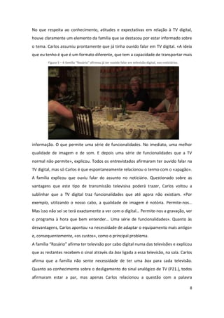 No que respeita ao conhecimento, atitudes e expectativas em relação à TV digital,
houve claramente um elemento da família que se destacou por estar informado sobre
o tema. Carlos assumiu prontamente que já tinha ouvido falar em TV digital. «A ideia
que eu tenho é que é um formato diferente, que tem a capacidade de transportar mais
        Figura 5 – A família “Rosário” afirmou já ter ouvido falar em televisão digital, nos noticiários




informação. O que permite uma série de funcionalidades. No imediato, uma melhor
qualidade de imagem e de som. E depois uma série de funcionalidades que a TV
normal não permite», explicou. Todos os entrevistados afirmaram ter ouvido falar na
TV digital, mas só Carlos é que espontaneamente relacionou o termo com o «apagão».
A família explicou que ouviu falar do assunto no noticiário. Questionado sobre as
vantagens que este tipo de transmissão televisiva poderá trazer, Carlos voltou a
sublinhar que a TV digital traz funcionalidades que até agora não existiam. «Por
exemplo, utilizando o nosso cabo, a qualidade de imagem é notória. Permite-nos…
Mas isso não sei se terá exactamente a ver com o digital… Permite-nos a gravação, ver
o programa à hora que bem entender… Uma série de funcionalidades». Quanto às
desvantagens, Carlos apontou «a necessidade de adaptar o equipamento mais antigo»
e, consequentemente, «os custos», como o principal problema.
A família “Rosário” afirma ter televisão por cabo digital numa das televisões e explicou
que as restantes recebem o sinal através da box ligada a essa televisão, na sala. Carlos
afirma que a família não sente necessidade de ter uma box para cada televisão.
Quanto ao conhecimento sobre o desligamento do sinal analógico de TV (P21.), todos
afirmaram estar a par, mas apenas Carlos relacionou a questão com a palavra

                                                                                                           8
 
