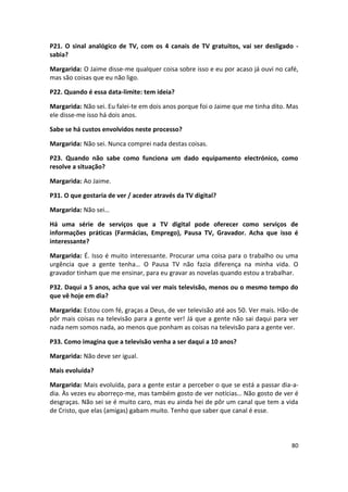 P21. O sinal analógico de TV, com os 4 canais de TV gratuitos, vai ser desligado -
sabia?

Margarida: O Jaime disse-me qualquer coisa sobre isso e eu por acaso já ouvi no café,
mas são coisas que eu não ligo.

P22. Quando é essa data-limite: tem ideia?

Margarida: Não sei. Eu falei-te em dois anos porque foi o Jaime que me tinha dito. Mas
ele disse-me isso há dois anos.

Sabe se há custos envolvidos neste processo?

Margarida: Não sei. Nunca comprei nada destas coisas.

P23. Quando não sabe como funciona um dado equipamento electrónico, como
resolve a situação?

Margarida: Ao Jaime.

P31. O que gostaria de ver / aceder através da TV digital?

Margarida: Não sei…

Há uma série de serviços que a TV digital pode oferecer como serviços de
informações práticas (Farmácias, Emprego), Pausa TV, Gravador. Acha que isso é
interessante?

Margarida: É. Isso é muito interessante. Procurar uma coisa para o trabalho ou uma
urgência que a gente tenha… O Pausa TV não fazia diferença na minha vida. O
gravador tinham que me ensinar, para eu gravar as novelas quando estou a trabalhar.

P32. Daqui a 5 anos, acha que vai ver mais televisão, menos ou o mesmo tempo do
que vê hoje em dia?

Margarida: Estou com fé, graças a Deus, de ver televisão até aos 50. Ver mais. Hão-de
pôr mais coisas na televisão para a gente ver! Já que a gente não sai daqui para ver
nada nem somos nada, ao menos que ponham as coisas na televisão para a gente ver.

P33. Como imagina que a televisão venha a ser daqui a 10 anos?

Margarida: Não deve ser igual.

Mais evoluída?

Margarida: Mais evoluída, para a gente estar a perceber o que se está a passar dia-a-
dia. Às vezes eu aborreço-me, mas também gosto de ver notícias… Não gosto de ver é
desgraças. Não sei se é muito caro, mas eu ainda hei de pôr um canal que tem a vida
de Cristo, que elas (amigas) gabam muito. Tenho que saber que canal é esse.



                                                                                   80
 