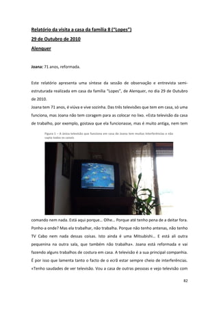 Relatório da visita a casa da família 8 (“Lopes”)
29 de Outubro de 2010
Alenquer


Joana: 71 anos, reformada.


Este relatório apresenta uma síntese da sessão de observação e entrevista semi-
estruturada realizada em casa da família “Lopes”, de Alenquer, no dia 29 de Outubro
de 2010.
Joana tem 71 anos, é viúva e vive sozinha. Das três televisões que tem em casa, só uma
funciona, mas Joana não tem coragem para as colocar no lixo. «Esta televisão da casa
de trabalho, por exemplo, gostava que ela funcionasse, mas é muito antiga, nem tem

       Figura 1 – A única televisão que funciona em casa de Joana tem muitas interferências e não
       capta todos os canais




comando nem nada. Está aqui porque… Olhe… Porque até tenho pena de a deitar fora.
Ponho-a onde? Mas ela trabalhar, não trabalha. Porque não tenho antenas, não tenho
TV Cabo nem nada dessas coisas. Isto ainda é uma Mitsubishi… E está ali outra
pequenina na outra sala, que também não trabalha». Joana está reformada e vai
fazendo alguns trabalhos de costura em casa. A televisão é a sua principal companhia.
É por isso que lamenta tanto o facto de o ecrã estar sempre cheio de interferências.
«Tenho saudades de ver televisão. Vou a casa de outras pessoas e vejo televisão com

                                                                                                    82
 