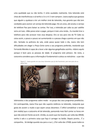 uma qualidade que eu não tenho. E sinto saudades realmente. Esta televisão está
cheia de interferências e só tenho o 3 e o 4. E nem sempre». Joana explica que gostava
que alguém a ajudasse a ter um melhor sinal de televisão, mas garante que não tem
condições para assinar um serviço de televisão paga. Há uns anos, até anulou o serviço
de telefone fixo para baixar as contas. Por isso, a televisão por cabo ou por satélite
seria um luxo. «Não posso estar a pagar, porque é mais uma renda… Eu mandei tirar o
telefone para não acrescer mais essa despesa. Ora se vou para isto da TV Cabo ou
coisa assim, a pouco e pouco vai aumentando e a pessoa chega a pontos em que não
dá». Sentada na poltrona da sala, onde passa quase todo o dia, Joana não tem
dificuldades em eleger o Preço Certo como o seu programa preferido, revelando que
Fernando Mendes é capaz de a levar a dar algumas gargalhadas sozinha. «Adoro aquilo
porque é bom para as pessoas de idade. O programa está jeitoso». De resto, a
costureira considera que a informação é fundamental e coloca os noticiários - a par das

        Figura 2 – Joana guarda em casa duas televisões que já não funcionam, pois tem pena de as
        deitar fora




telenovelas e dos programas sobre moda - no grupo dos seus programas predilectos.
Em contrapartida, Joana frisa que não suporta violência na televisão, realçando que
gosta de assistir a «tudo o que sejam coisas decentes». É difícil contabilizar o tempo
(em média) que a costureira vê de televisão, parecendo mais fácil contar as horas em
que não está em frente ao ecrã. «Então, eu assim que me levanto, por volta das 09h00,
venho à sala e a primeira coisa que faço é carregar no botão. Depois pronto… É a
companhia… Só desligo quando vou para a rua (…) Por volta das 17h00, quase todos os
                                                                                                    83
 