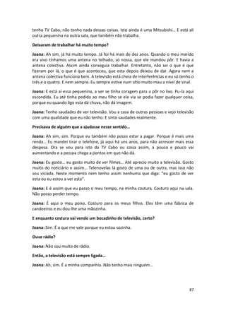 tenho TV Cabo, não tenho nada dessas coisas. Isto ainda é uma Mitsubishi… E está ali
outra pequenina na outra sala, que também não trabalha.

Deixaram de trabalhar há muito tempo?

Joana: Ah sim, já há muito tempo. Já foi há mais de dez anos. Quando o meu marido
era vivo tínhamos uma antena no telhado, só nossa, que ele mandou pôr. E havia a
antena colectiva. Assim ainda conseguia trabalhar. Entretanto, não sei o que é que
fizeram por lá, o que é que aconteceu, que esta depois deixou de dar. Agora nem a
antena colectiva funciona bem. A televisão está cheia de interferências e eu só tenho o
três e o quatro. E nem sempre. Eu sempre estive num sítio muito mau a nível de sinal.

Joana: E está aí essa pequenina, a ver se tinha coragem para a pôr no lixo. Pu-la aqui
escondida. Eu até tinha pedido ao meu filho se ele via se podia fazer qualquer coisa,
porque eu quando ligo esta dá chuva, não dá imagem.

Joana: Tenho saudades de ver televisão. Vou a casa de outras pessoas e vejo televisão
com uma qualidade que eu não tenho. E sinto saudades realmente.

Precisava de alguém que a ajudasse nesse sentido…

Joana: Ah sim, sim. Porque eu também não posso estar a pagar. Porque é mais uma
renda… Eu mandei tirar o telefone, já aqui há uns anos, para não acrescer mais essa
despesa. Ora se vou para isto da TV Cabo ou coisa assim, a pouco e pouco vai
aumentando e a pessoa chega a pontos em que não dá.

Joana: Eu gosto… eu gosto muito de ver filmes… Até aprecio muito a televisão. Gosto
muito do noticiário e assim… Telenovelas lá gosto de uma ou de outra, mas isso não
sou viciada. Neste momento nem tenho assim nenhuma que diga: “eu gosto de ver
esta ou eu estou a ver esta”.

Joana: E é assim que eu passo o meu tempo, na minha costura. Costuro aqui na sala.
Não posso perder tempo.

Joana: É aqui o meu poiso. Costuro para os meus filhos. Eles têm uma fábrica de
candeeiros e eu dou-lhe uma mãozinha.

E enquanto costura vai vendo um bocadinho de televisão, certo?

Joana: Sim. É o que me vale porque eu estou sozinha.

Ouve rádio?

Joana: Não sou muito de rádio.

Então, a televisão está sempre ligada…

Joana: Ah, sim. É a minha companhia. Não tenho mais ninguém…




                                                                                    87
 