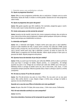 I – Televisão: posse, usos, preferências e atitudes
P1. Quais os programas favoritos?

Joana: Olhe os meus programas preferidos são os noticiários. E depois uma ou outra
telenovela. Gosto de moda. A moda é a minha paixão. Gostava de ver mais programas
sobre moda.

P2. Quais os programas dos quais não gosta?

Joana: Não gosto aqueles que têm violência. Por exemplo, programas gays e assim.
Pronto, tudo o que é coisas decentes eu gosto de ver.

P5. Conte como passa um dia normal de semana?

Joana: Levanto-me de manhã, trato de mim, tomo o pequeno-almoço, dou um jeito na
casa, trato ali da minha caturra (pássaro) e depois ajeito qualquer coisa para o almoço.
Neste meio tempo vou trabalhando na costura…

E a televisão está ligada?

Joana: Sim, a televisão está ligada. E depois venho para aqui para a sala trabalhar,
porque é tudo trabalhos de mão. E passo assim o tempo. Por volta das 17h00, quase
todos os dias, arranjo-me, vou ali uma hora, uma hora e tal ali à biblioteca ler o jornal.
Leio o jornal, venho para casa, ligo a televisão e pronto, cá estou eu outra vez. Às
19h00 adoro o programa do Fernando Mendes. Adoro aquilo porque é bom para as
pessoas de idade. Aquele programa está jeitoso.

P8. Quantas horas de televisão vê por dia (em média)?

Joana: Então, eu assim que me levanto, por volta das 09h00, venho à sala e a primeira
coisa que faço é carregar no botão. Depois pronto… é a companhia… Só desligo
quando vou para a rua. Chego da rua sempre por volta das 19h00, que à hora que a
biblioteca fecha e carrego no botão outra vez, até à meia-noite, uma, duas… É uma
companhia sempre presente. Mesmo quando estou a fazer o almoço e assim é a minha
companhia.

P9. Vê mais ou menos TV ao fim-de-semana?

Joana: Aos fins-de-semana vou para os meus filhos. Ou vou para um ou vou para
outro. Mas venho dormir a casa. Depois chego a minha casa, carrego no botão e
aparece-me isto (interferências).

Quando vai a casa dos seus filhos vê televisão com mais qualidade?

Joana: Ah pois. Eles têm TV Cabo, têm essas coisas… E têm mais canais. É diferente.

P10. Vê mais televisão sozinho/a ou com companhia?

Joana: Sozinha.

Esta única televisão a funcionar já foi comprada há quanto tempo?

                                                                                       88
 