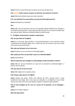 Joana: Foram os meus filhos que ma deram, já há mais de doze anos.

P14. (família) Estão a pensar comprar um televisor nos próximos 12 meses?

Joana: Não tenho dinheiro para isso neste momento.

P15. Usa teletexto? Em caso positivo, que tipo de informação procura?

Joana: O teletexto no comando?

Sim.

Joana: Não, nem sei funcionar com isso. O comando original também já se estragou e
eu comprei este provisório. E aqui acho que não funciona. Eu nem posso carregar aqui
por causa do dedo. Mas este comando também já não dá nada.

II – TV digital: conhecimento, atitudes e expectativas

P16. Já ouviu falar de TV digital?

Joana: Já. Li no jornal, não ouvi falar. Li no jornal de Alenquer. Ia ser a primeira a fazer
a experiência da televisão digital. Ora, a partir daí nem sei do que é que isso é feito
nem como é que isso funciona.

Mas sabe que Alenquer vai ser uma zona…

Joana: Pioneira. Vai ser a primeira em televisão digital.

Mas acabou por ficar sem perceber o que era a televisão digital?

Joana: Exactamente.

Não me sabe dizer que vantagens ou desvantagens estão associadas à mesma?

Joana: Não sei. Sei que realmente eu li que iam ser pioneiros na televisão digital… E
pronto, foi isso apenas.

P19. Que tipo de TV tem em casa?

Joana: Não chego a ter os quatro canais.

P20. Porque razão não tem TV digital?

Joana: Porque não posso. Tenho uma reforma de 700 e poucos euros. E para
condomínio não chega. Isto é uma casa com elevador e o condomínio é caro. Então
não me vou meter com mais essa despesa. Depois é a falta de saúde também.

P23. O sinal analógico de TV, com os 4 canais de TV gratuitos, vai ser desligado -
sabia?

Joana: Ai é? Então e depois?

Não fazia ideia disso?

                                                                                         89
 