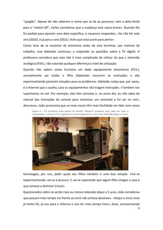 “apagão”. Apesar de não saberem o nome que se dá ao processo, nem a data-limite
para o “switch-off”, Carlos considerou que a mudança está «para breve». Quando lhe
foi pedido para apontar uma data específica, o nazareno respondeu: «Se não for este
ano (2010), é já para o ano (2011). Acho que está assim para perto».
Carlos teve de se ausentar da entrevista antes de esta terminar, por motivos de
trabalho, mas Adelaide continuou a responder às questões sobre a TV digital. A
professora considera que esta não é mais complicada de utilizar do que a televisão
analógica (P24.), não notando qualquer diferença a nível de utilização.
Quando não sabem como funciona um dado equipamento electrónico (P23.),
normalmente pai (João) e filha (Adelaide) recorrem às instruções e vão
experimentando possíveis soluções para os problemas. Adelaide realça que, por vezes,
é a internet que a auxilia, caso os equipamentos não tragam instruções. «Também nos
suportamos na net. Por exemplo, eles têm consolas e, no outro dia, eu não sabia do
manual das instruções da consola para sintonizar um comando e fui ver na net»,
descreveu. João acrescenta que os mais novos têm mais facilidade em lidar com novas
      Figura 6 – Os membros mais jovens da família “Rosário” prevêem usar cada vez mais o
      computador e menos a TV, enquanto os avós imaginam-se a ver mais televisão daqui a 5 anos




tecnologias, por isso, pedir ajuda aos filhos também é uma boa solução. «Vai-se
experimentando, vai-se à procura. E vai-se esperando que algum filho chegue a casa e
que comece a dominar (risos)».
Questionados sobre se verão mais ou menos televisão daqui a 5 anos, João considerou
que passará mais tempo em frente ao ecrã «de certeza absoluta». «Daqui a cinco anos
já tenho 65, já vou para a reforma e vou ter mais tempo livre», disse, acrescentando
                                                                                                  9
 