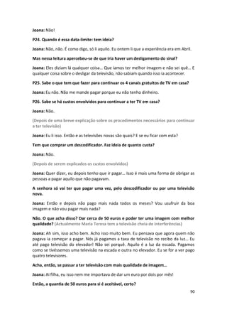 Joana: Não!

P24. Quando é essa data-limite: tem ideia?

Joana: Não, não. É como digo, só li aquilo. Eu ontem li que a experiência era em Abril.

Mas nessa leitura apercebeu-se de que iria haver um desligamento do sinal?

Joana: Eles diziam lá qualquer coisa… Que íamos ter melhor imagem e não sei quê… E
qualquer coisa sobre o desligar da televisão, não sabiam quando isso ia acontecer.

P25. Sabe o que tem que fazer para continuar os 4 canais gratuitos de TV em casa?

Joana: Eu não. Não me mande pagar porque eu não tenho dinheiro.

P26. Sabe se há custos envolvidos para continuar a ter TV em casa?

Joana: Não.

(Depois de uma breve explicação sobre os procedimentos necessários para continuar
a ter televisão)

Joana: Eu li isso. Então e as televisões novas são quais? E se eu ficar com esta?

Tem que comprar um descodificador. Faz ideia de quanto custa?

Joana: Não.

(Depois de serem explicados os custos envolvidos)

Joana: Quer dizer, eu depois tenho que ir pagar… Isso é mais uma forma de obrigar as
pessoas a pagar aquilo que não pagavam.

A senhora só vai ter que pagar uma vez, pelo descodificador ou por uma televisão
nova.

Joana: Então e depois não pago mais nada todos os meses? Vou usufruir da boa
imagem e não vou pagar mais nada?

Não. O que acha disso? Dar cerca de 50 euros e poder ter uma imagem com melhor
qualidade? (Actualmente Maria Teresa tem a televisão cheia de interferências)

Joana: Ah sim, isso acho bem. Acho isso muito bem. Eu pensava que agora quem não
pagava ia começar a pagar. Nós já pagamos a taxa de televisão no recibo da luz… Eu
até pago televisão do elevador! Não sei porquê. Aquilo é a luz da escada. Pagamos
como se tivéssemos uma televisão na escada e outra no elevador. Eu se for a ver pago
quatro televisores.

Acha, então, se passar a ter televisão com mais qualidade de imagem…

Joana: Ai filha, eu isso nem me importava de dar um euro por dois por mês!

Então, a quantia de 50 euros para si é aceitável, certo?
                                                                                      90
 