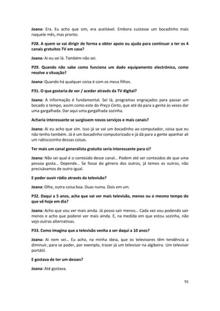 Joana: Era. Eu acho que sim, era aceitável. Embora custasse um bocadinho mais
naquele mês, mas pronto.

P28. A quem se vai dirigir de forma a obter apoio ou ajuda para continuar a ter os 4
canais gratuitos TV em casa?

Joana: Ai eu sei lá. Também não sei.

P29. Quando não sabe como funciona um dado equipamento electrónico, como
resolve a situação?

Joana: Quando há qualquer coisa é com os meus filhos.

P31. O que gostaria de ver / aceder através da TV digital?

Joana: A informação é fundamental. Sei lá, programas engraçados para passar um
bocado o tempo, assim como este do Preço Certo, que até dá para a gente às vezes dar
uma gargalhada. Dar aqui uma gargalhada sozinha.

Acharia interessante se surgissem novos serviços e mais canais?

Joana: Ai eu acho que sim. Isso já se vai um bocadinho ao computador, coisa que eu
não tenho também. Já é um bocadinho computorizado e já dá para a gente apanhar ali
um rabiscozinho dessas coisas.

Ter mais um canal generalista gratuito seria interessante para si?

Joana: Não sei qual é o conteúdo desse canal… Podem até ser conteúdos de que uma
pessoa gosta… Depende… Se fosse do género dos outros, já temos os outros, não
precisávamos de outro igual.

E poder ouvir rádio através da televisão?

Joana: Olhe, outra coisa boa. Duas numa. Dois em um.

P32. Daqui a 5 anos, acha que vai ver mais televisão, menos ou o mesmo tempo do
que vê hoje em dia?

Joana: Acho que vou ver mais ainda. Já posso sair menos… Cada vez vou podendo sair
menos e acho que poderei ver mais ainda. E, na medida em que estou sozinha, não
vejo outras alternativas.

P33. Como imagina que a televisão venha a ser daqui a 10 anos?

Joana: Ai nem sei… Eu acho, na minha ideia, que os televisores têm tendência a
diminuir, para se poder, por exemplo, trazer já um televisor na algibeira. Um televisor
portátil.

E gostava de ter um desses?

Joana: Até gostava.

                                                                                    91
 