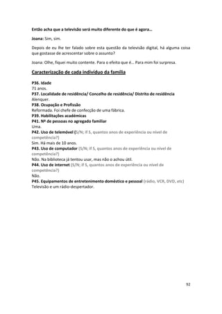 Então acha que a televisão será muito diferente do que é agora…

Joana: Sim, sim.

Depois de eu lhe ter falado sobre esta questão da televisão digital, há alguma coisa
que gostasse de acrescentar sobre o assunto?

Joana: Olhe, fiquei muito contente. Para o efeito que é… Para mim foi surpresa.

Caracterização de cada indivíduo da família

P36. Idade
71 anos.
P37. Localidade de residência/ Concelho de residência/ Distrito de residência
Alenquer.
P38. Ocupação e Profissão
Reformada. Foi chefe de confecção de uma fábrica.
P39. Habilitações académicas
P41. Nº de pessoas no agregado familiar
Uma.
P42. Uso de telemóvel (S/N; if S, quantos anos de experiência ou nível de
competência?)
Sim. Há mais de 10 anos.
P43. Uso de computador (S/N; if S, quantos anos de experiência ou nível de
competência?)
Não. Na biblioteca já tentou usar, mas não o achou útil.
P44. Uso de internet (S/N; if S, quantos anos de experiência ou nível de
competência?)
Não.
P45. Equipamentos de entretenimento doméstico e pessoal (rádio, VCR, DVD, etc)
Televisão e um rádio-despertador.




                                                                                  92
 