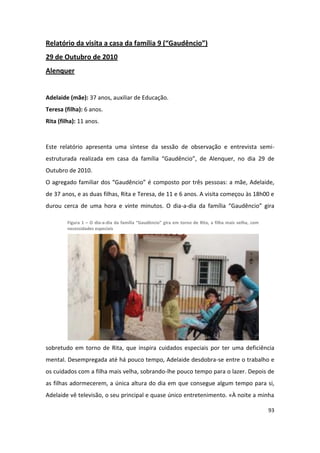 Relatório da visita a casa da família 9 (“Gaudêncio”)
29 de Outubro de 2010
Alenquer


Adelaide (mãe): 37 anos, auxiliar de Educação.
Teresa (filha): 6 anos.
Rita (filha): 11 anos.


Este relatório apresenta uma síntese da sessão de observação e entrevista semi-
estruturada realizada em casa da família “Gaudêncio”, de Alenquer, no dia 29 de
Outubro de 2010.
O agregado familiar dos “Gaudêncio” é composto por três pessoas: a mãe, Adelaide,
de 37 anos, e as duas filhas, Rita e Teresa, de 11 e 6 anos. A visita começou às 18h00 e
durou cerca de uma hora e vinte minutos. O dia-a-dia da família “Gaudêncio” gira

        Figura 1 – O dia-a-dia da família “Gaudêncio” gira em torno de Rita, a filha mais velha, com
        necessidades especiais




sobretudo em torno de Rita, que inspira cuidados especiais por ter uma deficiência
mental. Desempregada até há pouco tempo, Adelaide desdobra-se entre o trabalho e
os cuidados com a filha mais velha, sobrando-lhe pouco tempo para o lazer. Depois de
as filhas adormecerem, a única altura do dia em que consegue algum tempo para si,
Adelaide vê televisão, o seu principal e quase único entretenimento. «À noite a minha

                                                                                                       93
 