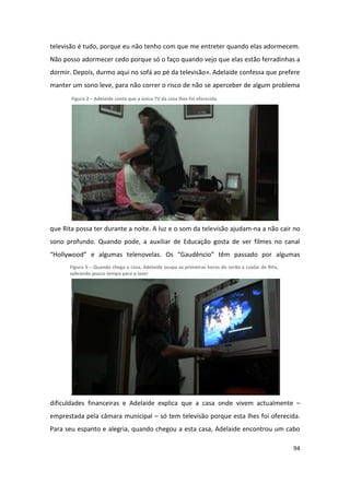televisão é tudo, porque eu não tenho com que me entreter quando elas adormecem.
Não posso adormecer cedo porque só o faço quando vejo que elas estão ferradinhas a
dormir. Depois, durmo aqui no sofá ao pé da televisão». Adelaide confessa que prefere
manter um sono leve, para não correr o risco de não se aperceber de algum problema
       Figura 2 – Adelaide conta que a única TV da casa lhes foi oferecida




que Rita possa ter durante a noite. A luz e o som da televisão ajudam-na a não cair no
sono profundo. Quando pode, a auxiliar de Educação gosta de ver filmes no canal
“Hollywood” e algumas telenovelas. Os “Gaudêncio” têm passado por algumas
      Figura 3 – Quando chega a casa, Adelaide ocupa as primeiras horas do serão a cuidar de Rita,
      sobrando pouco tempo para o lazer




dificuldades financeiras e Adelaide explica que a casa onde vivem actualmente –
emprestada pela câmara municipal – só tem televisão porque esta lhes foi oferecida.
Para seu espanto e alegria, quando chegou a esta casa, Adelaide encontrou um cabo

                                                                                                     94
 