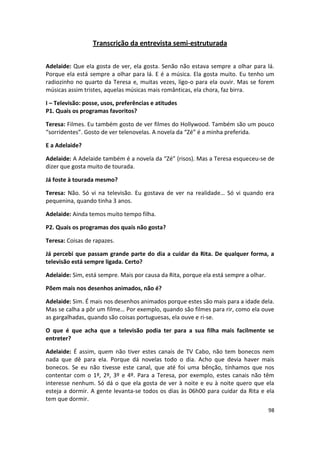 Transcrição da entrevista semi-estruturada


Adelaide: Que ela gosta de ver, ela gosta. Senão não estava sempre a olhar para lá.
Porque ela está sempre a olhar para lá. E é a música. Ela gosta muito. Eu tenho um
radiozinho no quarto da Teresa e, muitas vezes, ligo-o para ela ouvir. Mas se forem
músicas assim tristes, aquelas músicas mais românticas, ela chora, faz birra.

I – Televisão: posse, usos, preferências e atitudes
P1. Quais os programas favoritos?

Teresa: Filmes. Eu também gosto de ver filmes do Hollywood. Também são um pouco
“sorridentes”. Gosto de ver telenovelas. A novela da “Zé” é a minha preferida.

E a Adelaide?

Adelaide: A Adelaide também é a novela da “Zé” (risos). Mas a Teresa esqueceu-se de
dizer que gosta muito de tourada.

Já foste à tourada mesmo?

Teresa: Não. Só vi na televisão. Eu gostava de ver na realidade… Só vi quando era
pequenina, quando tinha 3 anos.

Adelaide: Ainda temos muito tempo filha.

P2. Quais os programas dos quais não gosta?

Teresa: Coisas de rapazes.

Já percebi que passam grande parte do dia a cuidar da Rita. De qualquer forma, a
televisão está sempre ligada. Certo?

Adelaide: Sim, está sempre. Mais por causa da Rita, porque ela está sempre a olhar.

Põem mais nos desenhos animados, não é?

Adelaide: Sim. É mais nos desenhos animados porque estes são mais para a idade dela.
Mas se calha a pôr um filme… Por exemplo, quando são filmes para rir, como ela ouve
as gargalhadas, quando são coisas portuguesas, ela ouve e ri-se.

O que é que acha que a televisão podia ter para a sua filha mais facilmente se
entreter?

Adelaide: É assim, quem não tiver estes canais de TV Cabo, não tem bonecos nem
nada que dê para ela. Porque dá novelas todo o dia. Acho que devia haver mais
bonecos. Se eu não tivesse este canal, que até foi uma bênção, tínhamos que nos
contentar com o 1º, 2º, 3º e 4º. Para a Teresa, por exemplo, estes canais não têm
interesse nenhum. Só dá o que ela gosta de ver à noite e eu à noite quero que ela
esteja a dormir. A gente levanta-se todos os dias às 06h00 para cuidar da Rita e ela
tem que dormir.
                                                                                      98
 