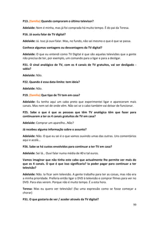 P13. (família) Quando compraram o último televisor?

Adelaide: Nem é minha, mas já foi comprada há muito tempo. É do pai da Teresa.

P16. Já ouviu falar de TV digital?

Adelaide: Já. Isso já ouvi falar. Mas, no fundo, não sei mesmo o que é que se passa.

Conhece algumas vantagens ou desvantagens da TV digital?

Adelaide: O que eu entendi como TV Digital é que são aquelas televisões que a gente
não precisa de ter, por exemplo, um comando para a ligar e para a desligar.

P21. O sinal analógico de TV, com os 4 canais de TV gratuitos, vai ser desligado -
sabia?

Adelaide: Não.

P22. Quando é essa data-limite: tem ideia?

Adelaide: Não.

P19. (família) Que tipo de TV tem em casa?

Adelaide: Eu tenho aqui um cabo preto que experimentei ligar e apareceram mais
canais. Mas nem sei de onde vêm. Não sei se o cabo também vai deixar de funcionar.

P25. Sabe o que é que as pessoas que têm TV analógica têm que fazer para
continuarem a ter os 4 canais gratuitos de TV em casa?

Adelaide: Comprar um aparelho…Não?

Já recebeu alguma informação sobre o assunto?

Adelaide: Não. O que eu sei é o que vamos ouvindo umas das outras. Uns comentários
aqui e acolá…

P26. Sabe se há custos envolvidos para continuar a ter TV em casa?

Adelaide: Sei lá… Ouvi falar numa média de 40 e tal euros.

Vamos imaginar que não tinha este cabo que actualmente lhe permite ver mais do
que os 4 canais. O que é que isso significaria? Ia poder pagar para continuar a ter
televisão?

Adelaide: Não. Ia ficar sem televisão. A gente trabalha para ter as coisas, mas não era
a minha prioridade. Preferia então ligar o DVD à televisão e comprar filmes para ver no
DVD. Para elas verem. Porque não é muito tempo. É a esta hora.

Teresa: Mas eu quero ver televisão! (faz uma expressão como se fosse começar a
chorar)

P31. O que gostaria de ver / aceder através da TV digital?
                                                                                       99
 
