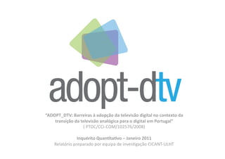 “ADOPT_DTV: Barreiras à adopção da televisão digital no contexto da 
    transição da televisão analógica para o digital em Portugal”  
                  ( PTDC/CCI‐COM/102576/2008) 

                Inquérito QuanFtaFvo – Janeiro 2011 
    Relatório preparado por equipa de invesDgação CICANT‐ULHT 
 