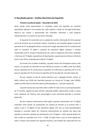  


4. Resultados gerais – Análise Descritiva do Inquérito 

         Primeira recolha de dados – Novembro de 2010                     
Nesta  secção  serão  apresentados  os  resultados  gerais  das  questões  do  inquérito 
quantitativo  aplicado  a  uma  amostra  de  1.205  sujeitos  a  residir  em  Portugal  Continental. 
Optou‐se  por  realizar  a  apresentação  dos  resultados  referentes  a  cada  pergunta 
individualmente e na ordem em que foram colocadas.  

         O inquérito foi construído com o cuidado de recolher informação de forma gradual 
acerca do processo que se pretende analisar, iniciando‐se com questões ligadas à posse de 
aparelhos de TV no agregado familiar, serviços de TV paga, operadores de TV, conhecimento 
sobre  os  conceitos  TV  digital  e  processo  de  switchover  digital,  produtos  e  serviços 
relacionados com TV, tempo e frequência de uso, canais e programas mais vistos, satisfação 
e interesse em TV digital, expectativas de desempenho, expectativas de esforço e influência 
social, e por último, motivação para adquirir TV digital.  

         De acordo com os dados recolhidos, a grande maioria dos Portugueses possui, pelo 
menos,  um  aparelho  de  televisão  em  casa  (99,4%  da  amostra;  n=1.998),  sendo  que  38,3% 
possui 2 aparelhos de TV, 23,2% possui 3 aparelhos TV, 9,0% possui 4 aparelhos de TV, 2,7% 
possui 5 aparelhos de TV e 0,7 possui 6 aparelhos de TV (questão 1B, consultar tabela 16).  

         No  que  respeita  ao  tipo  de  serviço  televisivo  que  o  agregado  familiar  usufrui,  os 
dados  indicam  que  55,0%  dos  inquiridos  possuem  um  serviço  de  TV  pago:  cabo  (78,8%), 
satélite (11,9%); ADSL (3,7%); fibra óptica (2,6%) (questão 4.1., consultar tabela 19).  

         A grande maioria dos inquiridos refere a ZON/ TV Cabo como seu principal operador 
de  TV  (55,4%),  seguido  do  Meo  (33,1%),  Cabovisão  (8,9%),  Optimus/Clix  (1,2%)  e  outros 
como  Vodafone,  AR  Telecom  (com  percentagens  muito  reduzidas)  (questão  5,  consultar 
tabela 20).  

         No  que  respeita  conhecimento  sobre  alguns  aspectos  relacionados  com  TV  digital 
analisados  neste  estudo,  foi  questionado  aos  sujeitos  da  amostra  se  já  ouviram  falar  e 
sabem  o  que  é:  TV  digital,  TV  HD,  Switchover  digital,  TDT,  box  ou  caixa  descodificadora 
(questão  6,  consultar  tabela  21).  Conforme  anteriormente  foi  referido,  por  lapso  esta 
questão foi somente colocada aos participantes com TV paga (n = 655), quando deveria ter 
sido  a  todos  os  inquiridos  com  TV  (n  =  1.198).  Tal  lapso  levou  a  que  se  tenha  optado  por 
voltar a colocar esta questão num segundo inquérito, cujo trabalho de campo decorreu em 

                                                   19 
 