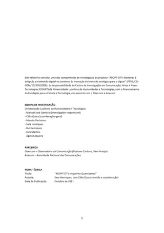  

 

 

 

 

 

 

 

Este relatório constitui uma das componentes de investigação do projecto “ADOPT‐DTV: Barreiras à 
adopção da televisão digital no contexto da transição da televisão analógica para o digital” (PTDC/CCI‐
COM/102576/2008), da responsabilidade do Centro de Investigação em Comunicação, Artes e Novas 
Tecnologias (CICANT) da  Universidade Lusófona de Humanidades e Tecnologias, com o financiamento 
da Fundação para a Ciência e Tecnologia, em parceria com o Obercom e Anacom.  
 
 
EQUIPA DE INVESTIGAÇÃO 
Universidade Lusófona de Humanidades e Tecnologias 
‐ Manuel José Damásio (investigador responsável) 
‐ Célia Quico (coordenação‐geral) 
‐ Iolanda Veríssimo 
‐ Sara Henriques 
‐ Rui Henriques 
‐ Inês Martins 
‐ Ágata Sequeira 
 
 
PARCEIROS 
Obercom – Observatório da Comunicação (Gustavo Cardoso, Vera Araújo) 
Anacom – Autoridade Nacional das Comunicações 
 
 

FICHA TÉCNICA 
Título:                   “ADOPT‐DTV: Inquérito Quantitativo” 
Autoria:                  Sara Henriques, com Célia Quico (revisão e coordenação) 
Data de Publicação:       Outubro de 2011 
 




                                                  2 
 