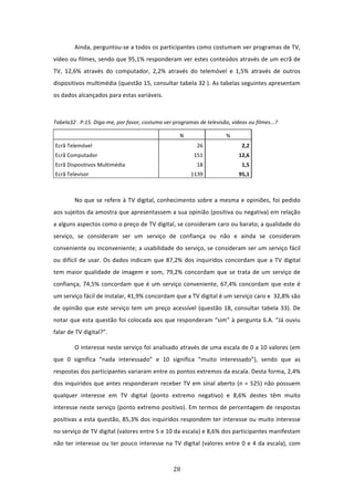 Ainda, perguntou‐se a todos os participantes como costumam ver programas de TV, 
vídeo ou filmes, sendo que 95,1% responderam ver estes conteúdos através de um ecrã de 
TV,  12,6%  através  do  computador,  2,2%  através  do  telemóvel  e  1,5%  através  de  outros 
dispositivos multimédia (questão 15, consultar tabela 32 ). As tabelas seguintes apresentam 
os dados alcançados para estas variáveis.                  
 

Tabela32 . P.15. Diga‐me, por favor, costuma ver programas de televisão, vídeos ou filmes...?  

                                                       N                   % 
    Ecrã Telemóvel                                              26                2,2 
    Ecrã Computador                                            151               12,6 
    Ecrã Dispositivos Multimédia                                18                1,5 
    Ecrã Televisor                                            1139               95,1 
             

            No que se refere à TV digital, conhecimento sobre a mesma e opiniões, foi pedido 
aos sujeitos da amostra que apresentassem a sua opinião (positiva ou negativa) em relação 
a alguns aspectos como o preço de TV digital, se consideram caro ou barato; a qualidade do 
serviço,  se  consideram  ser  um  serviço  de  confiança  ou  não  e  ainda  se  consideram 
conveniente ou inconveniente; a usabilidade do serviço, se consideram ser um serviço fácil 
ou  difícil  de  usar.  Os  dados  indicam  que  87,2%  dos  inquiridos  concordam  que  a  TV  digital 
tem  maior  qualidade  de  imagem  e  som,  79,2%  concordam  que  se  trata  de  um  serviço  de 
confiança,  74,5%  concordam  que  é  um  serviço  conveniente,  67,4%  concordam  que  este  é 
um serviço fácil de instalar, 41,9% concordam que a TV digital é um serviço caro e  32,8% são 
de  opinião  que  este  serviço  tem  um  preço  acessível  (questão  18,  consultar  tabela  33).  De 
notar que esta questão foi colocada aos que responderam “sim” à pergunta 6.A. “Já ouviu 
falar de TV digital?”. 

            O interesse neste serviço foi analisado através de uma escala de 0 a 10 valores (em 
que  0  significa  “nada  interessado”  e  10  significa  “muito  interessado”),  sendo  que  as 
respostas dos participantes variaram entre os pontos extremos da escala. Desta forma, 2,4% 
dos  inquiridos  que  antes  responderam  receber  TV  em  sinal  aberto  (n  =  525)  não  possuem 
qualquer  interesse  em  TV  digital  (ponto  extremo  negativo)  e  8,6%  destes  têm  muito 
interesse neste serviço (ponto extremo positivo). Em termos de percentagem de respostas 
positivas a esta questão, 85,3% dos inquiridos respondem ter interesse ou muito interesse 
no serviço de TV digital (valores entre 5 e 10 da escala) e 8,6% dos participantes manifestam 
não  ter  interesse  ou  ter  pouco  interesse  na  TV  digital  (valores  entre  0  e  4  da  escala),  com 



                                                    28 
 