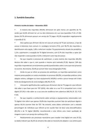   

1. Sumário Executivo 
 

Primeira recolha de dados – Novembro 2010:  

•          A  maioria  dos  inquiridos  (99,4%)  afirmaram  ter  pelo  menos  um  aparelho  de  TV, 
sendo  que  63,4%  afirmam  ter  um  ou  dois  televisores  em  sua  casa  (questões  P.1A  e  P.1B).  
Destes 54,7% afirmaram possuir um serviço de TV paga e 45,3% respondem negativamente 
à questão (P.3).  
•          Dos sujeitos que afirmam não ter em casa um serviço de TV por assinatura, o tipo de 
acesso  à  televisivo  mais  comum  é  o  analógico  terrestre  (P.9),  com  96,7%  dos  inquiridos  a 
identificarem esta opção, 1,8% a referirem receber TV gratuitamente através de parabólica, 
1,1%  a  apontarem  a  recepção  de  TV digital terrestre, com 0,7% dos inquiridos a optar por 
não responder a esta questão e 0,2% a indicarem outro tipo de acesso. 
•          No  que  respeita  o  processo  de  switchover,  a  vasta  maioria  dos  inquiridos  (85,4%) 
declara  não  saber  o  que  é,  nem  quando  o  mesmo  será  realizado  (P.26).  Apenas  7,8%  dos 
inquiridos responderam correctamente quando questionados sobre o ano que esse processo 
irá ocorrer. No entanto, 92,4% já ouviram falar nessa designação (P.6A).  
•          Ainda no que se refere ao processo de switchover, os inquiridos apresentam como 
maiores preocupações os custos envolvidos no processo (60,0%), as questões práticas como 
adaptar antena, cablagem ou novo equipamento (49,8%) e ainda o pouco tempo até à data 
limite do desligamento do sinal analógico (48,3%) (P.27). 
•          Uma parte significativa dos sujeitos que afirmaram não ter TV paga em casa referem 
não saber o que fazer para ter TDT (65%), não saber se a sua TV é compatível com o sinal 
digital (37,1%) e não saber se a sua zona de residência tem cobertura (68,1%) (P. 22, P.23, 
P.24).  
•          No  que  respeita  o  conhecimento  sobre  serviços  e  equipamentos  relacionados  com 
TV digital é de referir que apenas 19,0% dos inquiridos ouviram falar de switchover digital e 
apenas  50,1%  ouviram  falar  de  TDT.  No  entanto,  estes  dados  contrastam  com  a  elevada 
percentagem  de  indivíduos  que  referem  já  ter  ouvido  falar  de  box/  caixa  descodificadora 
(85,2%)  e  de  TV  digital  (84,0%),  reconhecendo  a  esta  última  uma  maior  qualidade  de 
imagem e som e um serviço de confiança (P.6). 
•          Relativamente  aos  processos  necessários  para  receber  sinal  digital  em  casa  (P.25), 
os dados indicam que 36,2% da amostra não sabe se necessita de adaptar a sua antena para 


                                                    4 
 