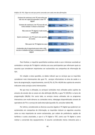 Gráfico 10. P31. Diga‐nos até que ponto concorda com cada uma das afirmações               




                                                                                                         

 
         Para finalizar, o inquérito quantitativo analisou ainda o uso e interesse suscitado pr 
conteúdos e serviços de TV digital e solicitou aos seus participantes que referissem quais os 
assuntos  que  consideram  importantes  ver  esclarecidos  nas  campanhas  de  informação  de 
TDT.  

         Em  relação  a  estas  questões,  os  dados  indicam  que  os  serviços  que  os  inquiridos 
consideram  mais  interessantes  são:  guia  TV,    serviços  informativos  na  área  da  saúde  e  a 
barra de programação, respectivamente, com 62,7%, 61,7% e 60,4% dos sujeitos da amostra 
indicarem estes serviços como interessantes.  

         No  que  toca  à  utilização,  os  serviços/  conteúdos  mais  utilizados  pelos  sujeitos  da 
amostra do estudo são os canais em alta definição (40,3%), o guia TV (39,9%) e a barra de 
programação  (38,6%).  Por  outro  lado,  os  serviços  menos  utilizados  são  os  programas 
interactivos com multi‐câmaras ou conteúdos extra, videojogos disponibilizados através de 
operadores de TV e o serviço de áudio‐descrição (questão 33, consultar tabela 48).  

         Por último, considerando os diversos assuntos ligados à TV digital que poderiam ser 
esclarecidos  em  campanhas  de  informação,  os  inquiridos  indicam  os  seguintes  assuntos  
como  os  mais  importante  de  serem  esclarecidos,  por  ordem  de  preferência:  opções  de 
tarifários  e  custos  associados,  o  que  é  a  TV  digital  e  TDT,  como  usar  TV  digital  e  como 
realizar  a  conversão  dos  equipamentos.  O  assunto  considerado  menos  relevante  para  a 


                                                  40 
 