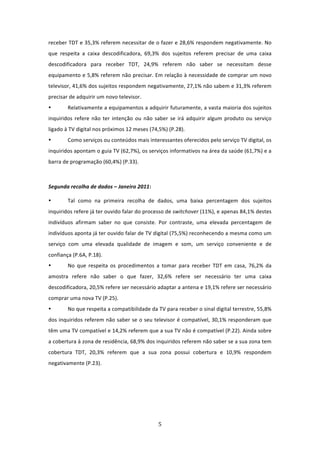 receber TDT e 35,3% referem necessitar de o fazer e 28,6% respondem negativamente. No 
que  respeita  a  caixa  descodificadora,  69,3%  dos  sujeitos  referem  precisar  de  uma  caixa 
descodificadora  para  receber  TDT,  24,9%  referem  não  saber  se  necessitam  desse 
equipamento e 5,8% referem não precisar. Em relação à necessidade de comprar um novo 
televisor, 41,6% dos sujeitos respondem negativamente, 27,1% não sabem e 31,3% referem 
precisar de adquirir um novo televisor.  
•       Relativamente a equipamentos a adquirir futuramente, a vasta maioria dos sujeitos 
inquiridos  refere  não  ter  intenção  ou  não  saber  se  irá  adquirir  algum  produto  ou  serviço 
ligado à TV digital nos próximos 12 meses (74,5%) (P.28).  
•       Como serviços ou conteúdos mais interessantes oferecidos pelo serviço TV digital, os 
inquiridos apontam o guia TV (62,7%), os serviços informativos na área da saúde (61,7%) e a 
barra de programação (60,4%) (P.33). 
 

Segunda recolha de dados – Janeiro 2011:  

•       Tal  como  na  primeira  recolha  de  dados,  uma  baixa  percentagem  dos  sujeitos 
inquiridos refere já ter ouvido falar do processo de switchover (11%), e apenas 84,1% destes 
indivíduos  afirmam  saber  no  que  consiste.  Por  contraste,  uma  elevada  percentagem  de 
indivíduos aponta já ter ouvido falar de TV digital (75,5%) reconhecendo a mesma como um 
serviço  com  uma  elevada  qualidade  de  imagem  e  som,  um  serviço  conveniente  e  de 
confiança (P.6A, P.18).  
•       No  que  respeita  os  procedimentos  a  tomar  para  receber  TDT  em  casa,  76,2%  da 
amostra  refere  não  saber  o  que  fazer,  32,6%  refere  ser  necessário  ter  uma  caixa 
descodificadora, 20,5% refere ser necessário adaptar a antena e 19,1% refere ser necessário 
comprar uma nova TV (P.25).  
•       No que respeita a compatibilidade da TV para receber o sinal digital terrestre, 55,8% 
dos inquiridos referem não saber se o seu televisor é compatível, 30,1% responderam que 
têm uma TV compatível e 14,2% referem que a sua TV não é compatível (P.22). Ainda sobre 
a cobertura à zona de residência, 68,9% dos inquiridos referem não saber se a sua zona tem 
cobertura  TDT,  20,3%  referem  que  a  sua  zona  possui  cobertura  e  10,9%  respondem 
negativamente (P.23).   

         

 




                                                  5 
 
