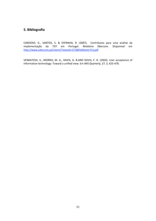  


5. Bibliografia  
         

CARDOSO,  G.,  SANTOS,  S.  &  ESPANHA,  R.  (2007).    Contributos  para  uma  análise  da 
implementação  da  TDT  em  Portugal.  Relatório  Obercom.  Disponível  em  
http://www,obercom,pt/client/?newsId=373&fileName=fr3,pdf 
 
VENKATESH,  V.,  MORRIS,  M.  G.,  DAVIS,  G.  B.AND  DAVIS,  F.  D.  (2003).  User  acceptance  of 
information technology: Toward a unified view. Em MIS Quarterly, 27, 3, 425‐478. 
 
 
 
 




                                                51 
 