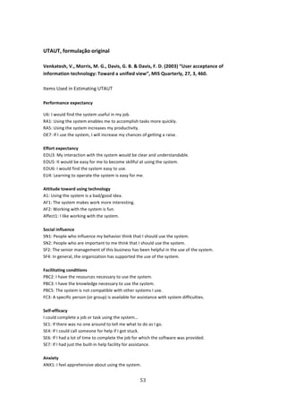  

UTAUT, formulação original 
 
Venkatesh, V., Morris, M. G., Davis, G. B. & Davis, F. D. (2003) “User acceptance of 
information technology: Toward a unified view”, MIS Quarterly, 27, 3, 460. 
 
Items Used in Estimating UTAUT 
 
Performance expectancy 

U6: I would find the system useful in my job. 
RA1: Using the system enables me to accomplish tasks more quickly. 
RA5: Using the system increases my productivity. 
OE7: If I use the system, I will increase my chances of getting a raise. 
 
Effort expectancy 
EOU3: My interaction with the system would be clear and understandable. 
EOU5: It would be easy for me to become skillful at using the system. 
EOU6: I would find the system easy to use. 
EU4: Learning to operate the system is easy for me. 
 
Attitude toward using technology 
A1: Using the system is a bad/good idea. 
AF1: The system makes work more interesting. 
AF2: Working with the system is fun. 
Affect1: I like working with the system. 
 
Social influence 
SN1: People who influence my behavior think that I should use the system. 
SN2: People who are important to me think that I should use the system. 
SF2: The senior management of this business has been helpful in the use of the system. 
SF4: In general, the organization has supported the use of the system. 
 
Facilitating conditions 
PBC2: I have the resources necessary to use the system. 
PBC3: I have the knowledge necessary to use the system. 
PBC5: The system is not compatible with other systems I use. 
FC3: A specific person (or group) is available for assistance with system difficulties. 
 
Self‐efficacy 
I could complete a job or task using the system… 
SE1: If there was no one around to tell me what to do as I go. 
SE4: If I could call someone for help if I got stuck. 
SE6: If I had a lot of time to complete the job for which the software was provided. 
SE7: If I had just the built‐in help facility for assistance. 
 
Anxiety 
ANX1: I feel apprehensive about using the system. 


                                                 53 
 
