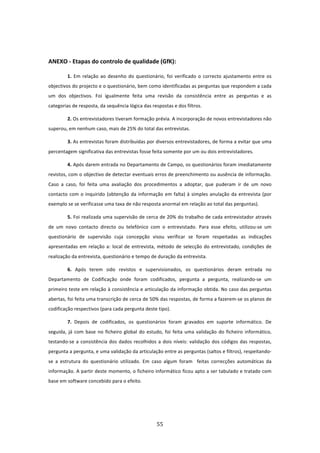  


ANEXO ‐ Etapas do controlo de qualidade (GfK): 

         1.  Em  relação  ao  desenho  do  questionário,  foi  verificado  o  correcto  ajustamento  entre  os 
objectivos do projecto e o questionário, bem como identificadas as perguntas que respondem a cada 
um  dos  objectivos.  Foi  igualmente  feita  uma  revisão  da  consistência  entre  as  perguntas  e  as 
categorias de resposta, da sequência lógica das respostas e dos filtros. 

         2. Os entrevistadores tiveram formação prévia. A incorporação de novos entrevistadores não 
superou, em nenhum caso, mais de 25% do total das entrevistas. 

         3. As entrevistas foram distribuídas por diversos entrevistadores, de forma a evitar que uma 
percentagem significativa das entrevistas fosse feita somente por um ou dois entrevistadores. 

         4. Após darem entrada no Departamento de Campo, os questionários foram imediatamente 
revistos, com o objectivo de detectar eventuais erros de preenchimento ou ausência de informação. 
Caso  a  caso,  foi  feita  uma  avaliação  dos  procedimentos  a  adoptar,  que  puderam  ir  de  um  novo 
contacto  com  o  inquirido  (obtenção  da  informação  em  falta)  à  simples  anulação  da  entrevista  (por 
exemplo se se verificasse uma taxa de não resposta anormal em relação ao total das perguntas). 

         5. Foi realizada uma supervisão de cerca de 20% do trabalho de cada entrevistador através 
de  um  novo  contacto  directo  ou  telefónico  com  o  entrevistado.  Para  esse  efeito,  utilizou‐se  um 
questionário  de  supervisão  cuja  concepção  visou  verificar  se  foram  respeitadas  as  indicações 
apresentadas  em  relação  a:  local  de  entrevista,  método  de  selecção  do  entrevistado,  condições  de 
realização da entrevista, questionário e tempo de duração da entrevista.  

         6.  Após  terem  sido  revistos  e  supervisionados,  os  questionários  deram  entrada  no 
Departamento  de  Codificação  onde  foram  codificados,  pergunta  a  pergunta,  realizando‐se  um 
primeiro teste em relação à consistência e articulação da informação obtida. No caso das perguntas 
abertas, foi feita uma transcrição de cerca de 50% das respostas, de forma a fazerem‐se os planos de 
codificação respectivos (para cada pergunta deste tipo). 

         7.  Depois  de  codificados,  os  questionários  foram  gravados  em  suporte  informático.  De 
seguida,  já  com  base  no  ficheiro  global  do  estudo,  foi  feita  uma  validação  do  ficheiro  informático, 
testando‐se  a  consistência  dos  dados  recolhidos  a  dois  níveis:  validação  dos  códigos  das  respostas, 
pergunta a pergunta, e uma validação da articulação entre as perguntas (saltos e filtros), respeitando‐
se  a  estrutura  do  questionário  utilizado.  Em  caso  algum  foram    feitas  correcções  automáticas  da 
informação. A partir deste momento, o ficheiro informático ficou apto a ser tabulado e tratado com 
base em software concebido para o efeito. 

 

 

                                                       55 
 