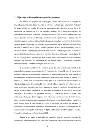  

2. Objectivos e desenvolvimento do instrumento 
        No  âmbito  do  projecto  de  investigação  “ADOPT‐DTV:  Barreiras  à  adopção  da 
televisão digital no contexto da transição da televisão analógica para o digital em Portugal” 
foi  desenvolvido  um  estudo  de  natureza  quantitativa  cujo  objectivo  central  foi  o  de 
determinar  os  principais  factores  de  adopção  e  rejeição  de  TV  digital  em  Portugal,  no 
contexto do processo de switchover ‐ ou desligamento do sinal analógico de televisão. Este 
estudo  permitiu  analisar  as  diferenças  estatisticamente  significativas  na  adopção  da  TV 
digital entre géneros, faixas etárias, habilitações académicas, bem como níveis de deficiência 
auditiva,  visual  e  cognitiva,  entre  outras,  permitindo  ainda  traçar  perfis  sociodemográficos 
relativos  à  adopção  de  TV  digital.  A  realização  deste  estudo,  em  complemento  com  os 
restantes estudos empíricos do projecto ADOPT‐DTV, visa contribuir para uma análise mais 
aprofundada dos desafios do processo de transição do sinal analógico para o sinal digital de 
TV  em  Portugal,  assim  como  propor  às  principais  partes  interessadas  neste  processo  em 
Portugal  um  conjunto  de  recomendações  de  ordem  prática,  procurando  contribuir 
efectivamente para uma televisão digital mais inclusiva 

        O  inquérito  quantitativo  foi  realizado  junto  de  uma  amostra  representativa  da 
população  portuguesa,  composta  por  1.205  inquiridos  dos  18  aos  92  anos.  O  instrumento 
utilizado no estudo foi desenvolvido pela equipa de investigação tendo por base o inquérito 
elaborado pelo Observatório Nacional de Comunicação ‐ Obercom (Cardoso, G., Santos, S. & 
Espanha,  R.;  2007),  com  as  necessárias  adaptações  que  consideraram  essencialmente  os 
objectivos do projecto de investigação. Após a construção do inquérito foi realizado um pré‐
teste  ao  mesmo,  a  Outubro  de  2010,  seguindo‐se  todas  as  condições  de  aplicação  que 
seriam  posteriormente  respeitadas  na  aplicação  do  inquérito  à  amostra  da  população 
Portuguesa.  A  realização  do  pré‐teste  envolveu  14  indivíduos,  tendo  os  dados  sido 
analisados  pela  equipa  de  investigação  com  intuito  de  aperfeiçoamento  do  instrumento, 
assim como tendo sido consideradas as contribuições da equipa de aplicação do inquérito a 
nível  prático.  Após  a  contribuição  de  todos  os  parceiros  na  análise  do  pré‐teste,  o 
instrumento foi melhorado e considerado pronto a utilizar. O inquérito final compreende 33 
questões específicas ligadas ao tema da TV digital e 22 itens de caracterização (ver anexos). 
O inquérito foi aplicado em Novembro de 2010.  

        Devido  a  um  lapso  na  aplicação  do  inquérito,  uma  das  perguntas  centrais  do 
inquérito foi apenas respondida por uma parte da amostra, foi considerada necessária uma 


                                                  6 
 