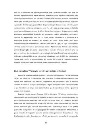 qual  fixa  os  objectivos  da  política  comunitária  para  a  referida  transição,  com  base  em 
emissões digitais terrestres. Nesse contexto, defende‐se que a migração trará ganhos para 
todas  as  partes  envolvidas.  Por  um  lado,  o  cidadão  terá  um  maior  acesso  à  Sociedade  de 
Informação, poderá usufruir de uma maior diversidade de conteúdos e serviços, acrescidas 
capacidades de interacção, possibilidade de personalização da experiência televisiva, assim 
como melhorias em termos e imagem e som. Por outro lado, as empresas de media terão 
novas  oportunidades  em  termos  de  oferta  de  serviços  inovadores  de  valor  acrescentado, 
assim  como  a  possibilidade  de  vender  aos  anunciantes  espaços  publicitários  com  maiores 
recursos  de  segmentação.  Por  fim,  o  Estado  poderá  incrementar  o  pluralismo  e  a 
diversidade  graças  ao  aumento  do  número  de  canais,  assim  como  criar  novas 
funcionalidades  para  incrementar  a  cidadania,  tais  como  o  T‐gov,  ou  seja,  a  utilização  da 
televisão  como  interface  de  comunicação  entre  a  Administração  Pública  e  os  cidadãos, 
permitindo  aplicações  tais  como  o  pagamento  de  impostos  através  do  televisor.  Uma  vez 
que,  ao  contrário  dos  computadores,  a  penetração  da  televisão  nos  lares  nas  sociedades 
ocidentais  ronda  os  100%,  e  que  este  meio  é  utilizado  por  mais  de  95%  dos  indivíduos  na 
Europa  (OEA,  2010),  as  potencialidades  em  termos  de  inclusão  e  cidadania  merecem 
destaque, oferecendo novas ferramentas para o empowerment dos cidadãos. 
 


1.2. A transição da TV analógica terrestre para o digital em Portugal  

       Depois de uma falsa partida em 2001, a televisão digital terrestre (TDT) é finalmente 
lançada  em  Portugal  a  26  de  Abril  de  2009,  que  assim  se  torna  um  dos  países  com  uma 
agenda  mais  ambiciosa  –  ou  arriscada,  dependendo  da  perspectiva  –  para  a  transição 
completa da televisão analógica terrestre para a digital terrestre ou como um risco elevado, 
já  que  haverá  menos  tempo  para  realizar  tudo  o  que  é  necessário  de  forma  a  garantir  o 
sucesso deste processo.  
       Deve  ser  notado  que,  em  finais  de  2011,  o  sistema  de  TDT  oferece  exactamente  os 
mesmos canais que o sistema de TV analógica terrestre – nem mais nem menos canais. Um 
quinto  canal  gratuito  poderá  vir  a  ser  lançado  no  futuro,  mas  a  sua  concessão  tem  sido 
adiada  sine  die  como  resultado  da  exclusão  dos  dois  únicos  concorrentes  ao  concurso 
público  promovido  pela  Entidade  Reguladora  para  a  Comunicação  Social  –  ERC  (2009). 
Igualmente, o lançamento do serviço pago de TDT também foi adiado sem data definida, já 
que  o  vencedor  do  respectivo  concurso  público  acabou  por  desistir  da  sua  licença  ‐  mais 
detalhes  adiante.  Além  disso,  deve  ser  referido  que  a  primeira  campanha  de  comunicação 


                                                  10 
 