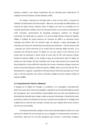 especiais,  isoladas  e  com  baixos  rendimentos  vão  ser  afectadas  pelo  switch‐off  da  TV 
analógica terrestre (Freeman, Lessiter & Beattie, 2007).  

        Em  relação  à  literatura  em  Portugal  sobre  o  tema,  há  que  referir  o  conjunto  de 
trabalhos do Observatório da Comunicação – Obercom, que ao longo de 2008 publicou um 
conjunto  de  quatro  breves  relatórios  sobre  TV  digital,  com  base  nos  resultados  de  um 
inquérito quantitativo, obtidos através de entrevista directa a uma amostra constituída por 
1.041  inquiridos,  representativa  da  população  portuguesa  residente  em  Portugal 
continental,  com  idade  igual  ou  superior  a  15  anos  de  idade  (Araújo,  Cardoso  &  Espanha, 
2008a).  O  trabalho  de  campo  decorreu  em  Fevereiro  de  2008  e  as  entrevistas  foram 
realizadas  pela  Metris  GfK.  Em  primeiro  lugar,  de  destacar  a  baixa  percentagem  de 
inquiridos que afirmou ter conhecimento do processo de switchover ‐ 3,2% da amostra total 
‐  enquanto  que  16,2%  afirmaram  já  ter  ouvido  falar  da  televisão  digital  terrestre.  Já  os 
inquiridos  que  afirmaram  possuir  TV  digital  em  sua  casa,  destes  11,2%  referiram  já  ter 
ouvido  falar  do  switchover  e  destes  46,1%  já  ouviu  falar  da  TDT  este  processo  (Araújo, 
Cardoso  &  Espanha,  2008c).  Já  em  relação  ao  grau  de  conhecimento  sobre  TV  digital,  de 
acordo  com  este  estudo,  72%  dos  inquiridos  com  TV  por  cabo  afirmou  já  ter  ouvido  falar 
desta plataforma, contra 44,8% dos inquiridos com acesso a televisão analógica através de 
antena convencional (Araújo, Cardoso & Espanha, 2008b). Sobre se já ouviu falar de TDT, a 
distribuição foi a seguinte: responderam afirmativamente 22,4% dos inquiridos com TV por 
cabo  e  11%  dos  inquiridos  com  acesso  a  televisão  analógica  terrestre  (Araújo,  Cardoso  & 
Espanha, 2008b).           
 
1.4. Enquadramento Teórico e Hipóteses   
A  adopção  da  TV  digital  em  Portugal  é  o  problema  a  ser  investigado,  nomeadamente, 
determinar quais são os factores de adopção e rejeição de uso de televisão digital por parte 
dos  Portugueses,  bem  como  identificar  oportunidades  para  que  esta  nova  plataforma  de 
distribuição de televisão possa chegar a todas as pessoas interessadas. A importância social, 
económica e política da televisão faz com que o processo de transição da TV analógica para 
o digital deva ser alvo da maior atenção e cautela, para que ninguém deixe de ter acesso a 
este meio de comunicação.           

        A transição da televisão analógica terrestre para televisão digital terrestre é um caso 
particular  de  difusão  de  uma  inovação  em  que  a  adopção  é  simultaneamente  voluntária  e 
involuntária,  dado  que  há  uma  data  obrigatória  para  encerrar  a  transmissão  analógica. 



                                                 13 
 