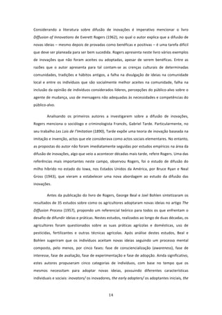 Considerando  a  literatura  sobre  difusão  de  inovações  é  imperativo  mencionar  o  livro 
Diffusion of Innovations de Everett Rogers (1962), no qual o autor explica que a difusão de 
novas ideias – mesmo depois de provadas como benéficas e positivas – é uma tarefa difícil 
que deve ser planeada para ser bem sucedida. Rogers apresenta neste livro vários exemplos 
de  inovações  que  não  foram  aceites  ou  adoptadas,  apesar  de  serem  benéficas.  Entre  as 
razões  que  o  autor  apresenta  para  tal  contam‐se  as  crenças  culturais  de  determinadas 
comunidades,  tradições  e  hábitos  antigos,  a  falha  na  divulgação  de  ideias  na  comunidade 
local  e  entre  os  indivíduos  que  são  socialmente  melhor  aceites  na  comunidade,  falha  na 
inclusão da opinião de indivíduos considerados líderes, percepções do público‐alvo sobre o 
agente de mudança, uso de mensagens não adequadas às necessidades e competências do 
público‐alvo.  

        Analisando  os  primeiros  autores  a  investigarem  sobre  a  difusão  de  inovações, 
Rogers  menciona  o  sociólogo  e  criminologista  Francês,  Gabriel  Tarde.  Particularmente,  no 
seu trabalho Les Lois de l’Imitation (1890), Tarde expõe uma teoria de inovação baseada na 
imitação e invenção, actos que ele considerava como actos sociais elementares. No entanto, 
as propostas do autor não foram imediatamente seguidas por estudos empíricos na área da 
difusão de inovações, algo que veio a acontecer décadas mais tarde, refere Rogers. Uma das 
referências  mais  importantes  neste  campo,  observou  Rogers,  foi  o  estudo  de  difusão  do 
milho  híbrido  no  estado  do  Iowa,  nos  Estados  Unidos  da  América,  por  Bruce  Ryan  e  Neal 
Gross  (1943),  que  vieram  a  estabelecer  uma  nova  abordagem  ao  estudo  da  difusão  das 
inovações.  

        Antes  da  publicação  do  livro  de  Rogers,  George  Beal  e  Joel  Bohlen  sintetizaram  os 
resultados de 35 estudos sobre como os agricultores adoptaram novas ideias no artigo The 
Diffusion  Process  (1957),  propondo  um  referencial  teórico  para  todos  os  que  enfrentam  o 
desafio de difundir ideias e práticas. Nestes estudos, realizados ao longo de duas décadas, os 
agricultores  foram  questionados  sobre  as  suas  práticas  agrícolas  e  domésticas,  uso  de 
pesticidas,  fertilizantes  e  outras  técnicas  agrícolas.  Após  análise  destes  estudos,  Beal  e 
Bohlen  sugeriram  que  os  indivíduos  aceitam  novas  ideias  seguindo  um  processo  mental 
composto,  pelo  menos,  por  cinco  fases:  fase  de  consciencialização  (awareness),  fase  de 
interesse, fase de avaliação, fase de experimentação e fase de adopção. Ainda significativo, 
estes  autores  propuseram  cinco  categorias  de  indivíduos,  com  base  no  tempo  que  os 
mesmos  necessitam  para  adoptar  novas  ideias,  possuindo  diferentes  características 
individuais e sociais: inovators/ os inovadores, the early adopters/ os adoptantes iniciais, the 



                                                 14 
 