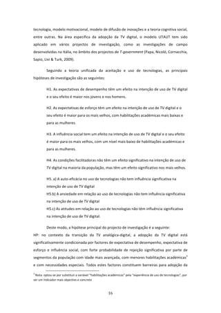 tecnologia, modelo motivacional, modelo de difusão de inovações e a teoria cognitiva social, 
entre  outras.  Na  área  específica  da  adopção  da  TV  digital,  o  modelo  UTAUT  tem  sido 
aplicado  em  vários  projectos  de  investigação,  como  as  investigações  de  campo 
desenvolvidas na Itália, no âmbito dos projectos de T‐government (Papa, Nicoló, Cornacchia, 
Sapio, Livi & Turk, 2009).  

          Seguindo  a  teoria  unificada  da  aceitação  e  uso  de  tecnologias,  as  principais 
hipóteses de investigação são as seguintes:  

          H1. As expectativas de desempenho têm um efeito na intenção de uso de TV digital 
          e o seu efeito é maior nos jovens e nos homens.  

          H2. As expectativas de esforço têm um efeito na intenção de uso de TV digital e o 
          seu efeito é maior para os mais velhos, com habilitações académicas mais baixas e 
          para as mulheres. 

          H3. A influência social tem um efeito na intenção de uso de TV digital e o seu efeito 
          é maior para os mais velhos, com um nível mais baixo de habilitações académicas e 
          para as mulheres. 

          H4. As condições facilitadoras não têm um efeito significativo na intenção de uso de 
          TV digital na maioria da população, mas têm um efeito significativo nos mais velhos. 

          H5. a) A auto‐eficácia no uso de tecnologias não tem influência significativa na 
          intenção de uso de TV digital 
          H5.b) A ansiedade em relação ao uso de tecnologias não tem influência significativa 
          na intenção de uso de TV digital 
          H5.c) As atitudes em relação ao uso de tecnologias não têm influência significativa 
          na intenção de uso de TV digital.  

          Deste modo, a hipótese principal do projecto de investigação é a seguinte:                          
HP:  no  contexto  da  transição  da  TV  analógica‐digital,  a  adopção  da  TV  digital  está 
significativamente condicionada por factores de expectativa de desempenho, expectativa de 
esforço  e  influência  social,  com  forte  probabilidade  de  rejeição  significativa  por  parte  de 
segmentos da população com idade mais avançada, com menores habilitações académicas3 
e  com  necessidades  especiais.  Todos  estes  factores  constituem  barreiras  para  adopção  da 
                                                                             
3
  Nota: optou‐se por substituir a variável “habilitações académicas” pela “experiência de uso de tecnologias”, por 
ser um indicador mais objectivo e concreto 



                                                                                16 
 