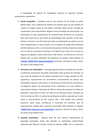 A  metodologia  do  projecto  de  investigação  combinou  os  seguintes  métodos 
quantitativos e qualitativos: 

    1) Estudo  etnográfico  –  realizado  junto  de  uma  amostra  de  20  famílias  de  perfis 
        diferenciados,  com  o  objectivo  de  explorar  em  contexto  quais  as  suas  atitudes  em 
        relação  à  TV  digital  e  quais  os  usos  dados  à  televisão.  Ainda,  houve  a  intenção  de 
        compreender como estas famílias adoptam novas tecnologias de comunicação e de 
        informação  ou  novos  equipamentos  de  entretenimento  doméstico  e/  ou  pessoal, 
        bem  como  quais  são  os  seus  estilos  de  aprendizagem  (por  exemplo,  se  são  auto‐
        eficazes, recorrem à sua rede social para obter aconselhamento ou ajuda no uso de 
        novos equipamentos ou novos serviços, etc). O trabalho de campo entre Setembro 
        de 2010 e Março de 2011, e o recrutamento da amostra foi feito através do contacto 
        com  as  câmaras  municipais  de  Alenquer  e  da  Nazaré,  bem  como  com  as  juntas  de 
        freguesia  de  Agualva,  Cacém,  Mira‐Sintra  e  São  Marcos,  na  tentativa  de  encontrar 
        famílias  com  os  perfis  adequados  aos  objectivos  do  projecto.  Mais  detalhes  no 
        relatório  “ADOPT‐DTV:  Estudo  Etnográfico”  (Veríssimo,  Henriques  &  Quico,  2011), 
        em anexo a este relatório final. 

    2) Entrevistas com stakeholders ‐ o principal objectivo destas entrevistas foi o de obter 
        as  diferentes  perspectivas  das  partes  interessadas  neste  processo  de  transição,  ou 
        seja, canais de televisão em sinal aberto, operadores de TV paga, operador de TDT, 
        reguladores,  representantes  de  consumidores,  representantes  de  pessoas  com 
        necessidades especiais, entre outros. O instrumento da entrevista foi composto por 
        13  perguntas  abertas.  Os  participantes  foram  contactados  via  e‐mail,  telefone  e 
        carta durante Outubro e Novembro de 2010. A maioria das respostas foi obtida em 
        Novembro  e  Dezembro  de  2010.  Um  total  de  16  entrevistas  foram  realizadas  até 
        final de Janeiro de 2011. A maioria dos participantes preferiu responder por e‐mail, 
        tendo  os  representantes  da  SIC/  Impresa,  ERC  e  RTP  optado  pela  entrevista 
        presencial:  deste  modo,  procedeu‐se  à  transcrição  da  entrevista,  que  foi 
        posteriormente  validada  pelo  respectivo  entrevistado.  Mais  detalhes  no  relatório 
        “ADOPT‐DTV:  Entrevistas  com  Stakeholders”  (Sequeira,  Veríssimo  &  Quico,  2011), 
        em anexo a este relatório final. 

    3) Inquérito  quantitativo  ‐  aplicado  junto  de  uma  amostra  representativa  da 
        população  portuguesa,  tendo  sido  baseado  no  instrumento  anteriormente 
        elaborado  pelo  Obercom  (Araújo,  Cardoso  &  Espanha,  2008),  com  as  necessárias 


                                                  18 
 