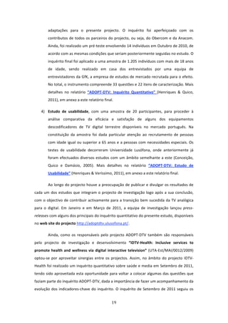 adaptações  para  o  presente  projecto.  O  inquérito  foi  aperfeiçoado  com  os 
        contributos  de  todos  os  parceiros  do  projecto,  ou  seja,  do  Obercom  e  da  Anacom. 
        Ainda, foi realizado um pré‐teste envolvendo 14 indivíduos em Outubro de 2010, de 
        acordo com as mesmas condições que seriam posteriormente seguidas no estudo. O 
        inquérito final foi aplicado a uma amostra de 1.205 indivíduos com mais de 18 anos 
        de  idade,  sendo  realizado  em  casa  dos  entrevistados  por  uma  equipa  de 
        entrevistadores da GfK, a empresa de estudos de mercado recrutada para o efeito. 
        No total, o instrumento compreende 33 questões e 22 itens de caracterização. Mais 
        detalhes  no  relatório  “ADOPT‐DTV:  Inquérito  Quantitativo”  (Henriques  &  Quico, 
        2011), em anexo a este relatório final.  

    4) Estudo  de  usabilidade,  com  uma  amostra  de  20  participantes,  para  proceder  à 
        análise  comparativa  da  eficácia  e  satisfação  de  alguns  dos  equipamentos 
        descodificadores  de  TV  digital  terrestre  disponíveis  no  mercado  português.  Na 
        constituição  da  amostra  foi  dada  particular  atenção  ao  recrutamento  de  pessoas 
        com idade igual ou superior a 65 anos e a pessoas com necessidades especiais. Os 
        testes  de  usabilidade  decorreram  Universidade  Lusófona,  onde  anteriormente  já 
        foram  efectuados  diversos  estudos  com  um  âmbito  semelhante  a  este  (Conceição, 
        Quico  e  Damásio,  2005).  Mais  detalhes  no  relatório  “ADOPT‐DTV:  Estudo  de 
        Usabilidade” (Henriques & Veríssimo, 2011), em anexo a este relatório final.  

        Ao longo do projecto houve a preocupação de publicar e divulgar os resultados de 
cada  um  dos  estudos  que  integram  o  projecto  de  investigação  logo  após  a  sua  conclusão, 
com  o  objectivo  de  contribuir  activamente  para  a  transição  bem  sucedida  da  TV  analógica 
para  o  digital.  Em  Janeiro  e  em  Março  de  2011,  a  equipa  de  investigação  lançou  press‐
releases com alguns dos principais do inquérito quantitativo do presente estudo, disponíveis 
no web site do projecto http://adoptdtv.ulusofona.pt/.    

        Ainda,  como  os  responsáveis  pelo  projecto  ADOPT‐DTV  também  são  responsáveis 
pelo  projecto  de  investigação  e  desenvolvimento  “iDTV‐Health:  Inclusive  services  to 
promote  health  and  wellness  via  digital  interactive  television”  (UTA‐Est/MAI/0012/2009) 
optou‐se  por  aproveitar  sinergias  entre  os  projectos.  Assim,  no  âmbito  do  projecto  IDTV‐
Health foi realizado um inquérito quantitativo sobre saúde e media em Setembro de 2011, 
tendo sido  aproveitada  esta  oportunidade para voltar a colocar algumas das questões que 
faziam parte do inquérito ADOPT‐DTV, dada a importância de fazer um acompanhamento da 
evolução  dos  indicadores‐chave  do  inquérito.  O  inquérito  de  Setembro  de  2011  seguiu  os 


                                                19 
 