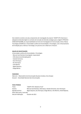  

 

 

 

 

 

 

 

Este relatório constitui uma das componentes de investigação do projecto “ADOPT‐DTV: Barreiras à 
adopção da televisão digital no contexto da transição da televisão analógica para o digital” (PTDC/CCI‐
COM/102576/2008), da responsabilidade do Centro de Investigação em Comunicação, Artes e Novas 
Tecnologias (CICANT) da  Universidade Lusófona de Humanidades e Tecnologias, com o financiamento 
da Fundação para a Ciência e Tecnologia, em parceria com o Obercom e Anacom.  
 
 
EQUIPA DE INVESTIGAÇÃO 
Universidade Lusófona de Humanidades e Tecnologias 
‐ Manuel José Damásio (investigador responsável) 
‐ Célia Quico (coordenação‐geral) 
‐ Iolanda Veríssimo 
‐ Sara Henriques 
‐ Rui Henriques 
‐ Inês Martins 
‐ Ágata Sequeira 
‐ Diogo Morais 
 
 
PARCEIROS 
Obercom – Observatório da Comunicação (Gustavo Cardoso, Vera Araújo) 
Anacom – Autoridade Nacional das Comunicações 
 
 

FICHA TÉCNICA 
Título:                   “ADOPT‐DTV: Relatório Final” 
Autoria:                  Manuel José Damásio, Célia Quico, Iolanda Veríssimo, Sara Henriques 
Agradecimentos:           Ágata Sequeira, Rui Henriques, Diogo Morais, Inês Martins, André Baptista, 
Peter Olaf Looms, Carla Ales 
Data de Publicação:       Outubro de 2011 
 




                                                  2 
 