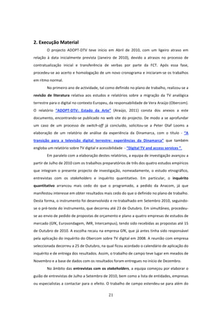  


2. Execução Material 
        O  projecto  ADOPT‐DTV  teve  início  em  Abril  de  2010,  com  um  ligeiro  atraso  em 
relação  à  data  inicialmente  prevista  (Janeiro  de  2010),  devido  a  atrasos  no  processo  de 
contratualização  inicial  e  transferência  de  verbas  por  parte  da  FCT.  Após  essa  fase, 
procedeu‐se ao acerto e homologação de um novo cronograma e iniciaram‐se os trabalhos 
em ritmo normal.  
        No primeiro ano de actividade, tal como definido no plano de trabalho, realizou‐se a 
revisão  de  literatura  relativa  aos  estudos  e  relatórios  sobre  a  migração  da  TV  analógica 
terrestre para o digital no contexto Europeu, da responsabilidade de Vera Araújo (Obercom). 
O  relatório  “ADOPT‐DTV:  Estado  da  Arte”  (Araújo,  2011)  consta  dos  anexos  a  este 
documento,  encontrando‐se  publicado  no  web  site  do  projecto.  De  modo  a  se  aprofundar 
um  caso  de  um  processo  de  switch‐off  já  concluído,  solicitou‐se  a  Peter  Olaf  Looms  a 
elaboração  de  um  relatório  de  análise  da  experiência  da  Dinamarca,  com  o  título  ‐  “A 
transição  para  a  televisão  digital  terrestre:  experiências  da  Dinamarca”  que  também 
engloba um relatório sobre TV digital e acessibilidade  ‐ “Digital TV and access services ”.  
        Em paralelo com a elaboração destes relatórios, a equipa de investigação avançou a 
partir de Julho de 2010 com os trabalhos preparatórios de três dos quatro estudos empíricos 
que  integram  o  presente  projecto  de  investigação,  nomeadamente,  o  estudo  etnográfico, 
entrevistas  com  os  stakeholders  e  inquérito  quantitativo.  Em  particular,  o  inquérito 
quantitativo  arrancou  mais  cedo  do  que  o  programado,  a  pedido  da  Anacom,  já  que 
manifestou interesse em obter resultados mais cedo do que o definido no plano de trabalho. 
Desta forma, o instrumento foi desenvolvido e re‐trabalhado em Setembro 2010, seguindo‐
se o pré‐teste do instrumento, que decorreu até 23 de Outubro. Em simultâneo, procedeu‐
se ao envio de pedido de propostas de orçamento e plano a quatro empresas de estudos de 
mercado (GfK, Eurosondagem, IMR, Intercampus), tendo sido recebidas as propostas até 15 
de Outubro de 2010. A escolha recaiu na empresa GfK, que já antes tinha sido responsável 
pela aplicação do inquérito do Obercom sobre TV digital em 2008. A reunião com empresa 
seleccionada decorreu a 25 de Outubro, na qual ficou acordado o calendário de aplicação do 
inquérito e de entrega dos resultados. Assim, o trabalho de campo teve lugar em meados de 
Novembro e a base de dados com os resultados foram entregues no início de Dezembro. 
        No âmbito das entrevistas com os stakeholders, a equipa começou por elaborar o 
guião de entrevistas de Julho a Setembro de 2010, bem como a lista de entidades, empresas 
ou especialistas a contactar para o efeito. O trabalho de campo estendeu‐se para além do 

                                                 21 
 