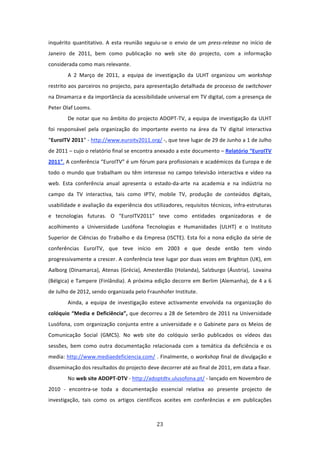inquérito  quantitativo.  A  esta  reunião  seguiu‐se  o  envio  de  um  press‐release  no  início  de 
Janeiro  de  2011,  bem  como  publicação  no  web  site  do  projecto,  com  a  informação 
considerada como mais relevante.  
         A  2  Março  de  2011,  a  equipa  de  investigação  da  ULHT  organizou  um  workshop 
restrito aos parceiros no projecto, para apresentação detalhada de processo de switchover 
na Dinamarca e da importância da acessibilidade universal em TV digital, com a presença de 
Peter Olaf Looms.  
         De  notar  que  no  âmbito  do  projecto  ADOPT‐TV,  a  equipa  de  investigação  da  ULHT 
foi  responsável  pela  organização  do  importante  evento  na  área  da  TV  digital  interactiva 
“EuroITV 2011” ‐ http://www.euroitv2011.org/ ‐, que teve lugar de 29 de Junho a 1 de Julho 
de 2011 – cujo o relatório final se encontra anexado a este documento – Relatório “EuroITV 
2011”. A conferência “EuroITV” é um fórum para profissionais e académicos da Europa e de 
todo  o  mundo  que  trabalham  ou  têm  interesse  no  campo  televisão  interactiva  e  vídeo  na 
web.  Esta  conferência  anual  apresenta  o  estado‐da‐arte  na  academia  e  na  indústria  no 
campo  da  TV  interactiva,  tais  como  IPTV,  mobile  TV,  produção  de  conteúdos  digitais, 
usabilidade e avaliação da experiência dos utilizadores, requisitos técnicos, infra‐estruturas 
e  tecnologias  futuras.  O  “EuroITV2011”  teve  como  entidades  organizadoras  e  de 
acolhimento  a  Universidade  Lusófona  Tecnologias  e  Humanidades  (ULHT)  e  o  Instituto 
Superior  de  Ciências  do  Trabalho  e  da  Empresa  (ISCTE).  Esta  foi  a  nona  edição  da  série  de 
conferências  EuroITV,  que  teve  início  em  2003  e  que  desde  então  tem  vindo 
progressivamente a crescer. A conferência teve lugar por duas vezes em Brighton (UK), em 
Aalborg  (Dinamarca),  Atenas  (Grécia),  Amesterdão  (Holanda),  Salzburgo  (Áustria),   Lovaina 
(Bélgica) e Tampere (Finlândia). A próxima edição decorre em Berlim (Alemanha), de 4 a 6 
de Julho de 2012, sendo organizada pelo Fraunhofer Institute. 
         Ainda,  a  equipa  de  investigação  esteve  activamente  envolvida  na  organização  do 
colóquio “Media e Deficiência”, que decorreu a 28 de Setembro de 2011 na Universidade 
Lusófona,  com  organização  conjunta  entre  a  universidade  e  o  Gabinete  para  os  Meios  de 
Comunicação  Social  (GMCS).  No  web  site  do  colóquio  serão  publicados  os  vídeos  das 
sessões,  bem  como  outra  documentação  relacionada  com  a  temática  da  deficiência  e  os 
media: http://www.mediaedeficiencia.com/ . Finalmente, o workshop final de divulgação e 
disseminação dos resultados do projecto deve decorrer até ao final de 2011, em data a fixar. 
         No web site ADOPT‐DTV ‐ http://adoptdtv.ulusofona.pt/ ‐ lançado em Novembro de 
2010  ‐  encontra‐se  toda  a  documentação  essencial  relativa  ao  presente  projecto  de 
investigação,  tais  como  os  artigos  científicos  aceites  em  conferências  e  em  publicações 



                                                   23 
 