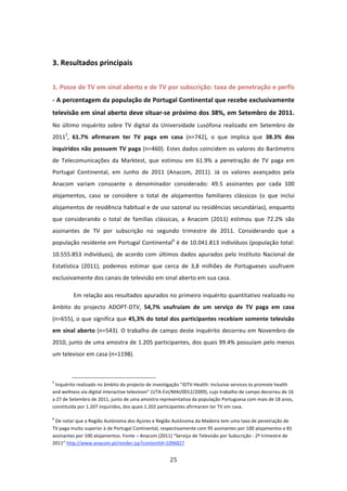  

3. Resultados principais 
 
1. Posse de TV em sinal aberto e de TV por subscrição: taxa de penetração e perfis 
‐ A percentagem da população de Portugal Continental que recebe exclusivamente 
televisão em sinal aberto deve situar‐se próximo dos 38%, em Setembro de 2011. 
No  último  inquérito  sobre  TV  digital  da  Universidade  Lusófona  realizado  em  Setembro  de 
20115,  61.7%  afirmaram  ter  TV  paga  em  casa  (n=742),  o  que  implica  que  38.3%  dos 
inquiridos não possuem TV paga (n=460). Estes dados coincidem os valores do Barómetro 
de  Telecomunicações  da  Marktest,  que  estimou  em  61.9%  a  penetração  de  TV  paga  em 
Portugal  Continental,  em  Junho  de  2011  (Anacom,  2011).  Já  os  valores  avançados  pela 
Anacom  variam  consoante  o  denominador  considerado:  49.5  assinantes  por  cada  100 
alojamentos,  caso  se  considere  o  total  de  alojamentos  familiares  clássicos  (o  que  inclui 
alojamentos de residência habitual e de uso sazonal ou residências secundárias), enquanto 
que  considerando  o  total  de  famílias  clássicas,  a  Anacom  (2011)  estimou  que  72.2%  são 
assinantes  de  TV  por  subscrição  no  segundo  trimestre  de  2011.  Considerando  que  a 
população residente em Portugal Continental6 é de 10.041.813 indivíduos (população total: 
10.555.853  indivíduos),  de  acordo  com  últimos  dados  apurados  pelo  Instituto  Nacional  de 
Estatística  (2011),  podemos  estimar  que  cerca  de  3,8  milhões  de  Portugueses  usufruem 
exclusivamente dos canais de televisão em sinal aberto em sua casa. 

         Em relação aos resultados apurados no primeiro inquérito quantitativo realizado no 
âmbito  do  projecto  ADOPT‐DTV,  54,7%  usufruíam  de  um  serviço  de  TV  paga  em  casa 
(n=655), o que significa que 45,3% do total dos participantes recebiam somente televisão 
em sinal aberto (n=543). O trabalho de campo deste inquérito decorreu em Novembro de 
2010, junto de uma amostra de 1.205 participantes, dos quais 99.4% possuíam pelo menos 
um televisor em casa (n=1198).  


                                                                            
5
  Inquérito realizado no âmbito do projecto de investigação “iDTV‐Health: Inclusive services to promote health 
and wellness via digital interactive television” (UTA‐Est/MAI/0012/2009), cujo trabalho de campo decorreu de 16 
a 27 de Setembro de 2011, junto de uma amostra representativa da população Portuguesa com mais de 18 anos, 
constituída por 1.207 inquiridos, dos quais 1.202 participantes afirmaram ter TV em casa. 

6
  De notar que a Região Autónoma dos Açores e Região Autónoma da Madeira tem uma taxa de penetração de 
TV paga muito superior à de Portugal Continental, respectivamente com 95 assinantes por 100 alojamentos e 81 
assinantes por 100 alojamentos. Fonte – Anacom (2011) “Serviço de Televisão por Subscrição ‐ 2º trimestre de 
2011” http://www.anacom.pt/render.jsp?contentId=1096827 


                                                                               25 
 