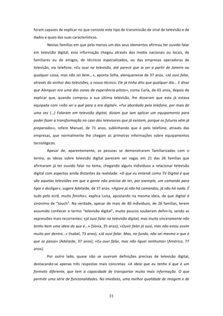 foram capazes de explicar no que consiste este tipo de transmissão de sinal de televisão e de 
dados e quais das suas características. 
          Nestas famílias em que pelo menos um dos seus elementos afirmou ter ouvido falar 
em  televisão  digital,  esta  informação  chegou  através  dos  media  nacionais  ou  locais,  de 
familiares  ou  de  amigos,  de  técnicos  especializados,  ou  das  empresas  operadoras  de 
televisão,  via  telefone.  «Eu  ouvi  na  televisão,  até  parece  que  ia  ser  a  partir  de  Janeiro  ou 
qualquer coisa, mas não sei bem...», aponta Sofia, alenquerense de 37 anos. «Já ouvi falar, 
através do senhor das televisões, o nosso técnico. Ele já tinha dito que qualquer dia… E disse 
que Alenquer era uma das zonas de experiência‐piloto», conta Carla, de 65 anos, depois de 
explicar  que,  quando  comprou  a  sua  última  televisão,  lhe  disseram  que  esta  já  estava 
equipada com «não sei o quê para a era digital». «Fui abordado pelo telefone, por mais de 
uma  vez  (…)  Falaram  em  televisão  digital,  diziam  que  iam  aplicar  um  equipamento  para 
poder fazer a transformação no caso dos televisores que já existem, porque os futuros vêm já 
preparados»,  refere  Manuel,  de  71  anos,  sublinhando  que  é  pelo  telefone,  através  das 
empresas,  que  normalmente  lhe  chegam  as  primeiras  informações  sobre  equipamentos 
tecnológicos. 
          Apesar  de,  aparentemente,  as  pessoas  se  demonstrarem  familiarizadas  com  o 
termo,  as  ideias  sobre  televisão  digital  parecem  ser  vagas  em  21  das  26  famílias  que 
afirmaram  já  ter  ouvido  falar  no  tema,  chegando  alguns  indivíduos  a  relacionar  televisão 
digital com aspectos ainda distantes da realidade. «O que eu entendi como TV Digital é que 
são aquelas televisões em que a gente não precisa de ter, por exemplo, um comando para 
ligar e desligar», sugere Adelaide, de 37 anos. «Agora já não há comandos, já não há nada. É 
tudo  pelo  ecrã,  muito  fininho»,  explica  Luísa,  apostando  na  mesma  ideia,  de  que  digital  é 
sinónimo  de  ”touch”.  Na  verdade,  apesar  de  mais  de  40  indivíduos,  de  26  famílias,  terem 
assumido conhecer o termo “televisão digital”, muito poucos souberam defini‐la, sendo as 
expressões mais recorrentes: «já ouvi falar na televisão digital, mas muito sinceramente não 
tenho bem uma ideia do que é…» (Sónia, 35 anos); «Ouvir falar já ouvi, mas não estou assim 
muito por dentro…» (Isabel, 73 anos); «Já ouvi falar. Mas, no fundo, não sei mesmo o que é 
que  se  passa»  (Adelaide,  37  anos);  «Eu  ouvi  falar,  mas  não  liguei  nenhuma»  (Américo,  77 
anos). 
          Por  outro  lado,  quase  não  se  ouviram  definições  precisas  de  televisão  digital, 
destacando‐se  apenas  três  respostas  mais  concretas:  «A  ideia  que  eu  tenho  é  que  é  um 
formato  diferente,  que  tem  a  capacidade  de  transportar  muito  mais  informação.  O  que 
permite uma série de funcionalidades. No imediato, uma melhor qualidade de imagem e de 



                                                    31 
 