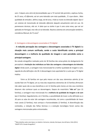 som. E depois uma série de funcionalidades que a TV normal não permite», explicou Carlos, 
de 37 anos; «É diferente, vai ser uma televisão com mais qualidade… É o que dizem… Mais 
qualidade de emissão», definiu Jorge, de 64 anos; «Fala‐se muito na televisão digital. Que é 
um  sistema  de  transmissão  de  televisão  diferente  daquele  actualmente  está  em  uso.  Os 
pormenores  técnicos,  não  sei.  A  ideia  que  eu  tenho  é  que  é  uma  coisa  nova,  que  vai  ser 
aplicada em Portugal, mas não só na televisão. Noutros sistemas de comunicação também», 
considerou Manuel, de 71 anos9. 
 
 
4. Vantagens e desvantagens associadas à TV digital                                    
‐  A  reduzida  percepção  das  vantagens  e  desvantagens  associadas  à  TV  digital  é  a 
situação  mais  comum  verificada,  sendo  o  custo  identificado  como  a  principal 
desvantagem  e  a  melhoria  da  qualidade  de  imagem  e  som  percebida  como  a 
principal vantagem.   
No  estudo  etnográfico  realizado  junto  de  30  famílias  das  zonas‐piloto  do  desligamento  foi 
perceptível a hesitação dos indivíduos ao falar das vantagens e desvantagens da televisão 
digital. Ainda assim, a vantagem mais mencionada foi a melhor qualidade de imagem e som, 
seguida da alta definição e do 3D. A desvantagem mais apontada foi o custo que a TV digital 
implica. 

          Entre  as  26  famílias  em  que  pelo  menos  um  dos  seus  elementos  admitiu  já  ter 
ouvido falar em TV digital, um ou mais dos respectivos elementos de 15 famílias afirmaram 
não saber quais são os seus benefícios e em 11 famílias pelo menos um dos seus membros 
disseram  não  conhecer  quais  as  desvantagens.  Depois  do  maioritário  “não  sei”  (por  15 
famílias), a vantagem mais mencionada foi a melhoria da qualidade de imagem e do som 
(por 6 famílias). Seguidamente, em 2 famílias, a possibilidade de trazer a alta definição ou o 
3D  para  as  salas  de  estar  são  vantagens  reconhecidas,  tal  como  a  possibilidade  de  haver 
mais  canais  (2  famílias),  mais  serviços  e  funcionalidades  (2  famílias).  A  diversificação  dos 
conteúdos,  a  redução  das  falhas  técnicas  e  a  evolução  tecnológica  foram  outras  das 
vantagens mencionadas pelos entrevistados.  




                                                                             
9 Mais detalhes sobre este tópico no relatório: Veríssimo, Iolanda; Henriques, Sara & Quico, Célia (2011) 

“ADOPT‐DTV: Estudo Etnográfico”. 



                                                                                32 
 