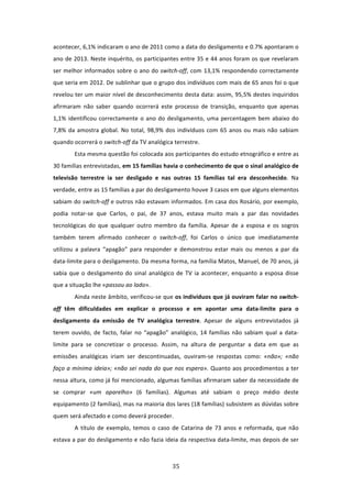 acontecer, 6,1% indicaram o ano de 2011 como a data do desligamento e 0.7% apontaram o 
ano de 2013. Neste inquérito, os participantes entre 35 e 44 anos foram os que revelaram 
ser  melhor  informados  sobre  o  ano  do switch‐off,  com  13,1%  respondendo  correctamente 
que seria em 2012. De sublinhar que o grupo dos indivíduos com mais de 65 anos foi o que 
revelou ter um maior nível de desconhecimento desta data: assim, 95,5% destes inquiridos 
afirmaram  não  saber  quando  ocorrerá  este  processo  de  transição,  enquanto  que  apenas 
1,1%  identificou  correctamente  o  ano  do  desligamento,  uma  percentagem  bem  abaixo  do 
7,8%  da  amostra  global.  No  total,  98,9%  dos  indivíduos  com  65  anos  ou  mais  não  sabiam 
quando ocorrerá o switch‐off da TV analógica terrestre.   
        Esta mesma questão foi colocada aos participantes do estudo etnográfico e entre as 
30 famílias entrevistadas, em 15 famílias havia o conhecimento de que o sinal analógico de 
televisão  terrestre  ia  ser  desligado  e  nas  outras  15  famílias  tal  era  desconhecido.  Na 
verdade, entre as 15 famílias a par do desligamento houve 3 casos em que alguns elementos 
sabiam do switch‐off e outros não estavam informados. Em casa dos Rosário, por exemplo, 
podia  notar‐se  que  Carlos,  o  pai,  de  37  anos,  estava  muito  mais  a  par  das  novidades 
tecnológicas  do  que  qualquer  outro  membro  da  família.  Apesar  de  a  esposa  e  os  sogros 
também  terem  afirmado  conhecer  o  switch‐off,  foi  Carlos  o  único  que  imediatamente 
utilizou  a  palavra  “apagão”  para  responder  e  demonstrou  estar  mais  ou  menos  a  par  da 
data‐limite para o desligamento. Da mesma forma, na família Matos, Manuel, de 70 anos, já 
sabia  que  o  desligamento  do  sinal  analógico  de  TV  ia  acontecer,  enquanto  a  esposa  disse 
que a situação lhe «passou ao lado».     
        Ainda neste âmbito, verificou‐se que os indivíduos que já ouviram falar no switch‐
off  têm  dificuldades  em  explicar  o  processo  e  em  apontar  uma  data‐limite  para  o 
desligamento  da  emissão  de  TV  analógica  terrestre.  Apesar  de  alguns  entrevistados  já 
terem  ouvido,  de  facto,  falar  no  “apagão”  analógico,  14  famílias  não  sabiam  qual  a  data‐
limite  para  se  concretizar  o  processo.  Assim,  na  altura  de  perguntar  a  data  em  que  as 
emissões  analógicas  iriam  ser  descontinuadas,  ouviram‐se  respostas  como:  «não»;  «não 
faço a mínima ideia»; «não sei nada do que nos espera». Quanto aos procedimentos a ter 
nessa altura, como já foi mencionado, algumas famílias afirmaram saber da necessidade de 
se  comprar  «um  aparelho»  (6  famílias).  Algumas  até  sabiam  o  preço  médio  deste 
equipamento (2 famílias), mas na maioria dos lares (18 famílias) subsistem as dúvidas sobre 
quem será afectado e como deverá proceder. 
        A  título  de  exemplo,  temos  o  caso  de  Catarina  de  73  anos  e  reformada,  que  não 
estava a par do desligamento e não fazia ideia da respectiva data‐limite, mas depois de ser 



                                                 35 
 