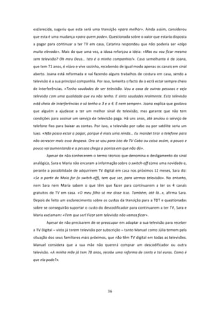 esclarecida,  sugeriu  que  esta  será  uma  transição  «para  melhor».  Ainda  assim,  considerou 
que esta é uma mudança «para quem pode». Questionada sobre o valor que estaria disposta 
a  pagar  para  continuar  a  ter  TV  em  casa,  Catarina  respondeu  que  não  poderia  ser  «algo 
muito elevado». Mais do que uma vez, a idosa reforçou a ideia: «Mas eu vou ficar mesmo 
sem  televisão?  Oh  meu  Deus…  Isto  é  a  minha  companhia!».  Caso  semelhante  é  de  Joana, 
que tem 71 anos, é viúva e vive sozinha, recebendo de igual modo apenas os canais em sinal 
aberto.  Joana  está  reformada  e  vai  fazendo  alguns  trabalhos  de  costura  em  casa,  sendo  a 
televisão é a sua principal companhia. Por isso, lamenta o facto de o ecrã estar sempre cheio 
de  interferências.  «Tenho  saudades  de  ver  televisão.  Vou  a  casa  de  outras  pessoas  e  vejo 
televisão com uma qualidade que eu não tenho. E sinto saudades realmente. Esta televisão 
está cheia de interferências e só tenho o 3 e o 4. E nem sempre». Joana explica que gostava 
que  alguém  a  ajudasse  a  ter  um  melhor  sinal  de  televisão,  mas  garante  que  não  tem 
condições para assinar um serviço de televisão paga. Há uns anos, até anulou o serviço de 
telefone  fixo  para  baixar  as  contas.  Por  isso,  a  televisão  por  cabo  ou  por  satélite  seria  um 
luxo. «Não posso estar a pagar, porque é mais uma renda… Eu mandei tirar o telefone para 
não acrescer mais essa despesa. Ora se vou para isto da TV Cabo ou coisa assim, a pouco e 
pouco vai aumentando e a pessoa chega a pontos em que não dá».                       
         Apesar de não conhecerem o termo técnico que denomina o desligamento do sinal 
analógico, Sara e Maria não encaram a informação sobre o switch‐off como uma novidade e, 
perante a possibilidade de adquirirem TV digital em casa nos próximos 12 meses, Sara diz: 
«Se  a  partir  de  Maio  for  (o  switch‐off),  tem  que  ser,  para  vermos  televisão».  No  entanto, 
nem  Sara  nem  Maria  sabem  o  que  têm  que  fazer  para  continuarem  a  ter  os  4  canais 
gratuitos  de  TV  em  casa.  «O  meu  filho  só  me  disse  isso.  Também,  até  lá…»,  afirma  Sara. 
Depois de feito um esclarecimento sobre os custos da transição para a TDT e questionadas 
sobre se conseguirão suportar o custo do descodificador para continuarem a ter TV, Sara e 
Maria exclamam: «Tem que ser! Ficar sem televisão não vamos ficar».    
         Apesar de não precisarem de se preocupar em adaptar a sua televisão para receber 
a TV Digital – visto já terem televisão por subscrição – tanto Manuel como Júlia temem pela 
situação dos seus familiares mais próximos, que não têm TV digital em todas as televisões. 
Manuel  considera  que  a  sua  mãe  não  quererá  comprar  um  descodificador  ou  outra 
televisão. «A minha mãe já tem 78 anos, recebe uma reforma de cento e tal euros. Como é 
que ela pode?».  
 
 



                                                    36 
 