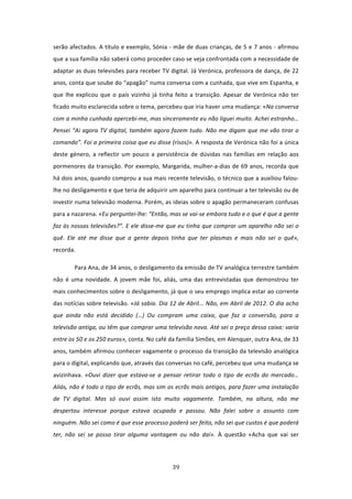 serão afectados. A título e exemplo, Sónia ‐ mãe de duas crianças, de 5 e 7 anos ‐ afirmou 
que a sua família não saberá como proceder caso se veja confrontada com a necessidade de 
adaptar as duas televisões para receber TV digital. Já Verónica, professora de dança, de 22 
anos, conta que soube do “apagão” numa conversa com a cunhada, que vive em Espanha, e 
que  lhe  explicou  que  o  país  vizinho  já  tinha  feito  a  transição.  Apesar  de  Verónica  não  ter 
ficado muito esclarecida sobre o tema, percebeu que iria haver uma mudança: «Na conversa 
com a minha cunhada apercebi‐me, mas sinceramente eu não liguei muito. Achei estranho… 
Pensei  “Ai  agora  TV  digital,  também  agora  fazem  tudo.  Não  me  digam  que  me  vão  tirar  o 
comando”. Foi a primeira coisa que eu disse (risos)». A resposta de Verónica não foi a única 
deste  género,  a  reflectir  um  pouco  a  persistência  de  dúvidas  nas  famílias  em  relação  aos 
pormenores  da  transição.  Por  exemplo,  Margarida,  mulher‐a‐dias  de  69  anos,  recorda  que 
há dois anos, quando comprou a sua mais recente televisão, o técnico que a auxiliou falou‐
lhe no desligamento e que teria de adquirir um aparelho para continuar a ter televisão ou de 
investir numa televisão moderna. Porém, as ideias sobre o apagão permaneceram confusas 
para a nazarena. «Eu perguntei‐lhe: “Então, mas se vai‐se embora tudo e o que é que a gente 
faz às nossas televisões?”. E ele disse‐me que eu tinha que comprar um aparelho não sei o 
quê.  Ele  até  me  disse  que  a  gente  depois  tinha  que  ter  plasmas  e  mais  não  sei  o  quê», 
recorda.  

         Para Ana, de 34 anos, o desligamento da emissão de TV analógica terrestre também 
não  é  uma  novidade.  A  jovem  mãe  foi,  aliás,  uma  das  entrevistadas  que  demonstrou  ter 
mais conhecimentos sobre o desligamento, já que o seu emprego implica estar ao corrente 
das notícias sobre televisão. «Já sabia. Dia 12 de Abril... Não, em Abril de 2012. O dia acho 
que  ainda  não  está  decidido  (…)  Ou  compram  uma  caixa,  que  faz  a  conversão,  para  a 
televisão antiga, ou têm que comprar uma televisão nova. Até sei o preço dessa caixa: varia 
entre os 50 e os 250 euros», conta. No café da família Simões, em Alenquer, outra Ana, de 33 
anos, também afirmou conhecer vagamente o processo da transição da televisão analógica 
para o digital, explicando que, através das conversas no café, percebeu que uma mudança se 
avizinhava.  «Ouvi  dizer  que  estava‐se  a  pensar  retirar  todo  o  tipo  de  ecrãs  do  mercado… 
Aliás, não é todo o tipo de ecrãs, mas sim os ecrãs mais antigos, para fazer uma instalação 
de  TV  digital.  Mas  só  ouvi  assim  isto  muito  vagamente.  Também,  na  altura,  não  me 
despertou  interesse  porque  estava  ocupada  e  passou.  Não  falei  sobre  o  assunto  com 
ninguém. Não sei como é que esse processo poderá ser feito, não sei que custos é que poderá 
ter,  não  sei  se  posso  tirar  alguma  vantagem  ou  não  daí».  À  questão  «Acha  que  vai  ser 




                                                   39 
 
