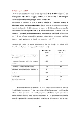 8. Motivos para ter TDT               
‐ Verifica‐se que os benefícios associados à presente oferta de TDT têm pouco peso 
na  respectiva  intenção  de  adopção,  sendo  o  corte  da  emissão  de  TV  analógica 
terrestre apontado como o principal motivo para ter TDT.  
No  inquérito  de  Setembro  de  2011,  o  corte  da  emissão  de  TV  analógica  terrestre  é 
identificado como o principal motivo para ter TDT, por parte de 39.3% dos participantes no 
inquérito  de  Setembro  de  2011,  ao  qual  se  seguem  os  33.2%  que  não  sabem  ou  não 
respondem qual o motivo para ter TDT, 13.2% indicaram a qualidade de imagem e som em 
relação à TV analógica, 12.5% não identificaram nenhum motivo para ter TDT, 3.5% porque 
tem  TV  de  alta  definição  gratuita,  0.7%  apontaram  outras  razões  e  nenhum  dos  inquiridos 
escolheu a opção “porque tem serviços de interesse, como o guia TV”.   
 
Tabela  15:  Qual  é,  para  si,  o  principal  motivo  para  ter  TDT?  (ADOPT‐DTV  e  IDTV  Health,  2011) 
(inquiridos sem TV paga e com recepção de TV analogical terrestre) 

                                                          Novembro 2010                Setembro 2011 
                                                             (n=525)                       (n=425) 

Pela qualidade de imagem e som em relação à                      13.7                        13.2 
TV analógica: 

Porque o sinal analógico de TV vai ser desligado                 25.7                        39.3 
em breve 

Porque tem TV de alta definição gratuita                         1.9                         3.5 

Porque tem serviços de interesse, como guia TV                    0                           0 

Nenhum                                                           23.6                        12.5 

Outras razões                                                    1.3                         0.7 

Não sabe/ não responde                                           36.5                        33.2 

 

         No  inquérito  aplicado  em  Novembro  de  2010,  quanto  ao  principal  motivo  para  ter 
TDT, 36.5% dos inquiridos sem TV paga e que recebem TV analógica terrestre tradicional não 
sabiam ou não responderam a esta questão, enquanto que 25.7% dos inquiridos apontaram 
o  corte  do  sinal  analógico  como  principal  motivo  para  ter  TDT.  Ainda  neste  inquérito  de 
Novembro, 23.6% destes inquiridos afirmaram não encontrar nenhum motivo para ter TDT, 




                                                    43 
 