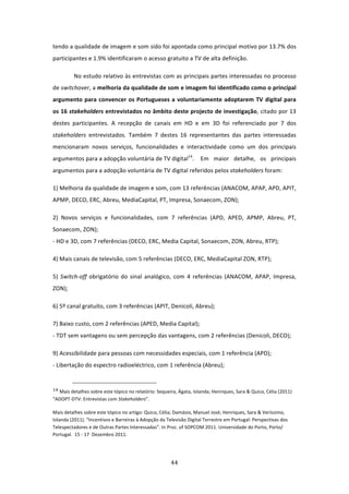 tendo a qualidade de imagem e som sido foi apontada como principal motivo por 13.7% dos 
participantes e 1.9% identificaram o acesso gratuito a TV de alta definição.                        

          No estudo relativo às entrevistas com as principais partes interessadas no processo 
de switchover, a melhoria da qualidade de som e imagem foi identificado como o principal 
argumento  para  convencer  os  Portugueses  a  voluntariamente  adoptarem  TV  digital  para 
os 16 stakeholders entrevistados no âmbito deste projecto de investigação, citado por 13 
destes  participantes.  A  recepção  de  canais  em  HD  e  em  3D  foi  referenciado  por  7  dos 
stakeholders  entrevistados.  Também  7  destes  16  representantes  das  partes  interessadas 
mencionaram  novos  serviços,  funcionalidades  e  interactividade  como  um  dos  principais 
argumentos para a adopção voluntária de TV digital14.   Em  maior  detalhe,  os  principais 
argumentos para a adopção voluntária de TV digital referidos pelos stakeholders foram:  

1) Melhoria da qualidade de imagem e som, com 13 referências (ANACOM, APAP, APD, APIT,  
APMP, DECO, ERC, Abreu, MediaCapital, PT, Impresa, Sonaecom, ZON); 

2)  Novos  serviços  e  funcionalidades,  com  7  referências  (APD,  APED,  APMP,  Abreu,  PT, 
Sonaecom, ZON);                             
‐ HD e 3D, com 7 referências (DECO, ERC, Media Capital, Sonaecom, ZON, Abreu, RTP); 

4) Mais canais de televisão, com 5 referências (DECO, ERC, MediaCapital ZON, RTP); 

5)  Switch‐off  obrigatório  do  sinal  analógico,  com  4  referências  (ANACOM,  APAP,  Impresa, 
ZON); 

6) 5º canal gratuito, com 3 referências (APIT, Denicoli, Abreu); 

7) Baixo custo, com 2 referências (APED, Media Capital);  
‐ TDT sem vantagens ou sem percepção das vantagens, com 2 referências (Denicoli, DECO); 

9) Acessibilidade para pessoas com necessidades especiais, com 1 referência (APD);                            
‐ Libertação do espectro radioeléctrico, com 1 referência (Abreu);                        

                                                                             
14 Mais detalhes sobre este tópico no relatório: Sequeira, Ágata, Iolanda; Henriques, Sara & Quico, Célia (2011) 
“ADOPT‐DTV: Entrevistas com Stakeholders”. 

Mais detalhes sobre este tópico no artigo: Quico, Célia; Damásio, Manuel José; Henriques, Sara & Veríssimo, 
Iolanda (2011). “Incentivos e Barreiras à Adopção da Televisão Digital Terrestre em Portugal: Perspectivas dos 
Telespectadores e de Outras Partes Interessadas”. In Proc. of SOPCOM 2011. Universidade do Porto, Porto/ 
Portugal.  15 ‐ 17  Dezembro 2011.    
 



                                                                                44 
 