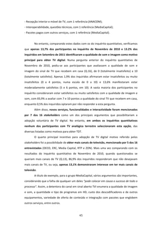 ‐ Recepção interior e móvel de TV, com 1 referência (ANACOM);  
‐ Interoperabilidade, questões técnicas, com 1 referência (MediaCapital);               
‐ Pacotes pagos com outros serviços, com 1 referência (MediaCapital).   
 
        No entanto, comparando estes dados com os do inquérito quantitativo, verificamos 
que  apenas  13,7%  dos  participantes  no  inquérito  de  Novembro  de  2010  e  13.2%  dos 
inquiridos em Setembro de 2011 identificaram a qualidade de som e imagem como motivo 
principal  para  obter  TV  digital.  Numa  pergunta  anterior  do  inquérito  quantitativo  de 
Novembro  de  2010,  pediu‐se  aos  participantes  que  avaliassem  a  qualidade  de  som  e 
imagem  do  sinal  de  TV  que  recebem  em  casa  (Q.16),  de  0  (totalmente  insatisfeito)  a  10 
(totalmente  satisfeito).  Apenas  1,9%  dos  inquiridos  afirmaram  estar  insatisfeitos  ou  muito 
insatisfeitos  (0  a  4  pontos,  numa  escala  de  0  a  10)  e  13,6%  manifestaram  estar 
moderadamente  satisfeitos  (5  e  6  pontos,  em  10).  A  vasta  maioria  dos  participantes  no 
inquérito consideraram estar satisfeitos ou muito satisfeitos com a qualidade de imagem e 
som, com 83,9% a avaliar com 7 e 10 pontos a qualidade do sinal TV que recebem em casa, 
enquanto 0,5% dos inquiridos optaram por não responder a esta pergunta.                 
        Além disso, novos serviços, funcionalidades e interactividade foram mencionados 
por  7  dos  16  stakeholders  como  um  dos  principais  argumentos  que  possibilitariam  a 
adopção  voluntária  de  TV  digital.  No  entanto,  em  ambos  os  inquéritos  quantitativos 
nenhum  dos  participantes  com  TV  analógica  terrestre  seleccionaram  esta  opção,  das 
diversas listadas como motivos para obter TDT.   
        O  quarto  principal  incentivo  para  adopção  de  TV  digital  motivo  referido  pelos 
stakeholders foi a possibilidade de obter mais canais de televisão, mencionado por 5 dos 16 
entrevistados  (DECO,  ERC,  Media  Capital,  RTP  e  ZON).  Mais  uma  vez  comparando  com  os 
resultados  do  inquérito  quantitativo  de  Novembro  de  2010,  quando  questionados  se 
queriam  mais  canais  de  TV  (Q.13),  86,9%  dos  inquiridos  responderam  que  não  desejavam 
mais  canais  de  TV,  ou  seja,  apenas  13,1%  demonstraram  interesse  em  ter  mais  canais  de 
televisão.        
        A título de exemplo, para o grupo MediaCapital, vários argumentos são importantes, 
considerando que a falha de qualquer um deles “pode colocar em causa o sucesso de todo o 
processo”. Assim, a detentora do canal em sinal aberto TVI enumera a qualidade de imagem 
e  som,  a  quantidade  e  tipo  de  programas  em  HD,  custo  dos  descodificadores  e  de  outros 
equipamentos,  variedade  de  oferta  de  conteúdo  e  integração  com  pacotes  que  englobem 
outros serviços, entre outros.  



                                                45 
 