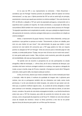 Já  no  caso  da  RTP,  o  seu  representante  na  entrevista  –  Pedro  Braumman  – 
considerou  que  em  Portugal  “estamos  perante  um  paradoxo,  difícil  de  explicar  em  termos 
internacionais”, ou seja, que a “oferta previsível da TDT ser até ao switch‐off, em princípio, 
exactamente a mesma que aquela que acontece no sistema analógico”. Para este director da 
RTP, tal  dificulta a  adopção a TDT por parte da população portuguesa, comparando com a 
experiência  bem  sucedida  em  Espanha.  De  modo  semelhante,  a  associação  de  defesa  dos 
consumidores DECO também tem reservas quanto ao sucesso deste processo em Portugal: 
“A migração espontânea será complicada de suceder, visto que a plataforma digital terrestre 
não apresenta de momento, nenhuma vantagem óbvia para os consumidores em relação ao 
sistema analógico”. 
        Ainda,  o  representante  do  grupo  Impresa,  Francisco  Maria  Balsemão,  começa  por 
questionar  o  que  ganham  as  pessoas ao mudar: “Sinceramente, se fosse um cidadão, para 
mim  era  uma  chatice  ter  que  trocar”.  Este  administrador  do  grupo  que  detém  o  canal 
comercial  em  sinal  aberto  SIC  acrescenta  que  a  TDT  paga  poderia  ter  tido  um  impacto 
positivo na adopção da TDT em Portugal: “antes do concurso para a televisão paga ter sido 
anulado, eu ainda podia pensar “É pago, mas por mais 10 euros vou ter muito mais canais”. 
Aí, mais gente podia querer mudar. “Mas, de facto, neste momento, para além da questão 
da inevitabilidade, não vejo que haja grandes argumentos”.  
        Tal  opinião  vem  de  encontro  à  perspectiva  de  um  dos  participantes  no  estudo 
etnográfico «Não há motivação…» ‐ afirma Clara, de 67 anos e habitante de Alenquer, que 
considera não haver nenhuma vantagem evidente na mudança, mas apenas a obrigação de 
mudar, ao que o marido, Jorge, de 70 anos, responde: «O progresso é assim não é? Ninguém 
acha bem, toda a gente refila, mas depois acaba por aceitar». 
        Já Ana, de 33 anos, observa que nestas condições não se sente motivada para fazer 
a  transição:  «Não  há  oferta.  A  melhoria  da  qualidade  de  imagem  não  é  suficiente  para 
motivar,  mas  nós  os  portugueses  também  não  nos  chateamos  com  nada,  somos  muito 
permissivos.  E  se  foi  uma  decisão  da  União  Europeia,  nós  vamos  ter  que  acatar  com  ela. 
Claro que, se puderem melhorar alguma coisa… Se, ao facto de sermos obrigados a mudar 
para continuar a ter televisão, conseguissem juntar uma mais‐valia ao cliente, só caía bem 
(risos)», considera. No ponto de vista desta empregada de balcão, a sua família beneficiaria 
ainda  mais  caso  a  TDT  lhe  trouxesse,  para  além  do  aumento  do  número  de  canais,  mais 
serviços, como o da gravação de programas ou de Pausa TV. «Podiam ser uma mais‐valia por 
causa  da  situação  dos  horários».  Gravar  os  filmes  permitiria  a  Ana  não  ter  de  perder 
algumas horas de descanso para poder ver um filme que lhe interesse.   
 

                                                 46 
 