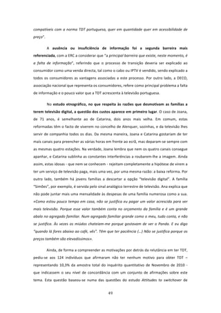 compatíveis  com  a  norma  TDT  portuguesa,  quer  em  quantidade  quer  em  acessibilidade  de 
preço”.  

        A  ausência  ou  insuficiência  de  informação  foi  a  segunda  barreira  mais 
referenciada, com a ERC a considerar que “a principal barreira que existe, neste momento, é 
a  falta  de  informação”,  referindo  que  o  processo  de  transição  deveria  ser  explicado  ao 
consumidor como uma venda directa, tal como o cabo ou IPTV é vendido, sendo explicado a 
todos  os  consumidores  as  vantagens  associadas  a  este  processo.  Por  outro  lado,  a  DECO, 
associação nacional que representa os consumidores, refere como principal problema a falta 
de informação e o pouco valor que a TDT acrescenta à televisão portuguesa. 

        No  estudo  etnográfico,  no  que  respeita  às  razões  que  desmotivam  as  famílias  a 
terem televisão digital, a questão dos custos aparece em primeiro lugar. O caso de Joana, 
de  71  anos,  é  semelhante  ao  de  Catarina,  dois  anos  mais  velha.  Em  comum,  estas 
reformadas têm o facto de viverem no concelho de Alenquer, sozinhas, e da televisão lhes 
servir  de  companhia  todos  os  dias.  Da  mesma  maneira,  Joana  e  Catarina  gostariam  de  ter 
mais canais para preencher as várias horas em frente ao ecrã, mas deparam‐se sempre com 
as mesmas quatro estações. Na verdade, Joana lembra que nem os quatro canais consegue 
apanhar, e Catarina sublinha as constantes interferências a roubarem‐lhe a imagem. Ainda 
assim, estas idosas ‐ que nem se conhecem ‐ rejeitam completamente a hipótese de virem a 
ter um serviço de televisão paga, mais uma vez, por uma mesma razão: a baixa reforma. Por 
outro  lado,  também  há  jovens  famílias  a  descartar  a  opção  “televisão  digital”.  A  família 
“Simões”, por exemplo, é servida pelo sinal analógico terrestre de televisão. Ana explica que 
não pode juntar mais uma mensalidade às despesas de uma família numerosa como a sua. 
«Como  estou  pouco  tempo  em  casa,  não  se  justifica  eu  pagar  um  valor  acrescido  para  ver 
mais  televisão.  Porque  esse  valor  também  conta  no  orçamento  da  família  e  é  um  grande 
abalo no agregado familiar. Num agregado familiar grande como o meu, tudo conta, e não 
se  justifica.  Às  vezes  os  miúdos  chateiam‐me  porque  gostavam  de  ver  o  Panda.  E  eu  digo 
“quando lá fores abaixo ao café, vês”. Têm que ter paciência (…) Não se justifica porque os 
preços também são elevadíssimos». 

        Ainda, de forma a compreender as motivações por detrás da relutância em ter TDT, 
pediu‐se  aos  124  indivíduos  que  afirmaram  não  ter  nenhum  motivo  para  obter  TDT  – 
representando  10,3%  da  amostra  total  do  inquérito  quantitativo  de  Novembro  de  2010  ‐ 
que  indicassem  o  seu  nível  de  concordância  com  um  conjunto  de  afirmações  sobre  este 
tema.  Esta  questão  baseou‐se  numa  das  questões  do  estudo  Attitudes  to  switchover  de 


                                                 49 
 