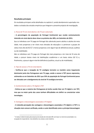  
 
Resultados principais  
Os resultados principais serão detalhados no capítulo 3, sendo devidamente suportados nos 
dados e achados dos estudos empíricos que integram o presente projecto de investigação. 
 
1. Posse de TV em sinal aberto e de TV por subscrição    
‐  A  percentagem  da  população  de  Portugal  Continental  que  recebe  exclusivamente 
televisão em sinal aberto deve situar‐se próximo dos 38%, em Setembro de 2011.                              
1.a. os indivíduos com TV paga em Portugal são sobretudo jovens adultos e adultos de meia 
idade,  mais  propensos  a  ter  níveis  mais  elevados  de  educação  e  a  pertencer  a  grupos  de 
status mais alto (A/ B/ C)1 e menos propensos a ter algum tipo de deficiência (visual, auditiva 
ou de mobilidade).  
1.b.  os  indivíduos  sem  TV  paga  em  Portugal  são  mais  propensos  a  ter  mais  de  55  anos  de 
idade,  a  possuir  baixos  níveis  de  habilitações  académicas  e  um  baixo  status  (D/  E)  e, 
finalmente, a possuir algum nível de deficiência (auditiva, visual ou de mobilidade).                       
 
2. Tipo de acesso a TV em sinal aberto   
‐  Verifica‐se  que  a  recepção  de  TV  analógica  terrestre  se  mantém  como  largamente 
dominante  junto  dos  Portugueses sem TV paga, sendo o acesso à TDT pouco expressivo, 
estimando‐se em Setembro de 2011 que 35% da população de Portugal Continental possa 
ser afectada com o desligamento do sinal de TV analógico terrestre.                      
          
3. Conhecimento sobre a TV digital e TDT                                             
‐ Estima‐se que a maioria dos Portugueses já tenha ouvido falar em TV digital e em TDT, 
mas  que  na  maior  parte  dos  casos  tenham  dificuldades  em  definir  ou  caracterizar  estas 
tecnologias.               
 
4. Vantagens e desvantagens associadas à TV digital    
‐ A reduzida percepção das vantagens e desvantagens associadas à TV digital e à TDT é a 
situação mais comum verificada, sendo o custo identificado como a principal desvantagem 


                                                                            
1
   O status é determinado pela empresa de estudos de mercado GfK com base no nível de escolaridade e na 
ocupação do respondente: mais detalhes nos anexos a este relatório. 



                                                                               5 
 