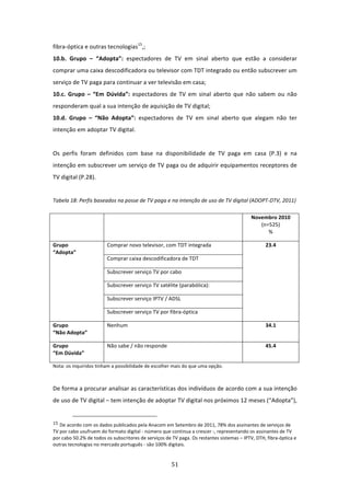 fibra‐óptica e outras tecnologias15,;                                                      
10.b.  Grupo  –  “Adopta”:  espectadores  de  TV  em  sinal  aberto  que  estão  a  considerar 
comprar uma caixa descodificadora ou televisor com TDT integrado ou então subscrever um 
serviço de TV paga para continuar a ver televisão em casa;                                     
10.c.  Grupo  –  “Em  Dúvida”:  espectadores  de  TV  em  sinal  aberto  que  não  sabem  ou  não 
responderam qual a sua intenção de aquisição de TV digital;                                    
10.d.  Grupo  –  “Não  Adopta”:  espectadores  de  TV  em  sinal  aberto  que  alegam  não  ter 
intenção em adoptar TV digital.   
 
Os  perfis  foram  definidos  com  base  na  disponibilidade  de  TV  paga  em  casa  (P.3)  e  na 
intenção em subscrever um serviço de TV paga ou de adquirir equipamentos receptores de 
TV digital (P.28).                          
 
Tabela 18: Perfis baseados na posse de TV paga e na intenção de uso de TV digital (ADOPT‐DTV, 2011) 

                                                                                                      Novembro 2010 
                                                                                                         (n=525) 
                                                                                                            % 

Grupo                               Comprar novo televisor, com TDT integrada                             23.4 
“Adopta” 
                                    Comprar caixa descodificadora de TDT                                     

                                    Subscrever serviço TV por cabo 

                                    Subscrever serviço TV satélite (parabólica): 

                                    Subscrever serviço IPTV / ADSL 

                                    Subscrever serviço TV por fibra‐óptica 

Grupo                               Nenhum                                                                34.1 
“Não Adopta” 

Grupo                               Não sabe / não responde                                               45.4 
“Em Dúvida” 

Nota: os inquiridos tinham a possibilidade de escolher mais do que uma opção.                      

 
De forma a procurar analisar as características dos indivíduos de acordo com a sua intenção 
de uso de TV digital – tem intenção de adoptar TV digital nos próximos 12 meses (“Adopta”), 

                                                                             
15 De acordo com os dados publicados pela Anacom em Setembro de 2011, 78% dos assinantes de serviços de 
TV por cabo usufruem do formato digital ‐ número que continua a crescer ‐, representando os assinantes de TV 
por cabo 50.2% de todos os subscritores de serviços de TV paga. Os restantes sistemas – IPTV, DTH, fibra‐óptica e 
outras tecnologias no mercado português ‐ são 100% digitais. 


                                                                                    51 
 
