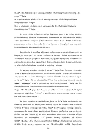 H5. a) A auto‐eficácia no uso de tecnologias não tem influência significativa na intenção de 
uso de TV digital 
H5.b) A ansiedade em relação ao uso de tecnologias não tem influência significativa na 
intenção de uso de TV digital 
H5.c) As atitudes em relação ao uso de tecnologias não têm influência significativa na 
intenção de uso de TV digital.  

        De  forma  a  testar  as  hipóteses teóricas do projecto optou‐se por realizar a análise 
estatística por dois processos, analisando‐se a primeira parte das hipóteses através de uma 
análise de variância e a segunda parte das hipóteses através de uma ANOVA multivariada, 
procurando‐se  analisar  a  interacção  de  novos  factores  na  intenção  de  uso  para  cada 
dimensão da escala adaptada do modelo UTAUT.  

        Com o intuito de simplificar a leitura da análise, optou‐se por referir brevemente as 
designações usadas para cada variável e o número de variáveis a analisar. Assim, em relação 
às dimensões da escala (adaptação do modelo UTAUT) usada no inquérito quantitativo são 
examinadas sete dimensões: expectativa de desempenho, expectativa de esforço, influência 
social, condições facilitadoras, auto‐eficácia, ansiedade e atitudes.  

        No  que  toca  a  variável  intenção  de  uso  de  TV  digital  foram  formados  três  grupos: 
 Grupo – “Adopta”: grupo de indivíduos que pretendem adoptar TV digital (têm intenção de 
comprar  uma  TV  que  tenha  TDT  integrada  ou  caixa  descodificadora,  ou  subscrever  algum 
serviço de TV digital – TV por cabo, satélite, IPTV ou fibra óptica, nos próximos 12 meses); 
Grupo – “Não adopta”: grupo de indivíduos que não pretendem adoptar TV digital (não têm 
intenção de comprar ou subscrever qualquer dos serviços acima indicados);                   
Grupo  –  “Em  dúvida”:  grupo  de  indivíduos  que  estão  em  dúvida  se  adoptarão  TV  digital 
(pessoas  que  responderam  “não  sei”  às  questões  acima  enumeradas,  ou  mesmo  pessoas 
que optaram por não responder). 

        De  forma  a  analisar  se  a  variável  intenção  de  uso  de  TV  digital  tem  influência  nas 
dimensões  resultantes  da  adaptação  do  modelo  UTAUT,  foi  realizada  uma  análise  de 
variância através de comparação de médias, ANOVA One‐Way, após a verificação dos seus 
pressupostos.  Os  dados  indicam  a  existência  de  diferenças  significativas  para  um  nível  de 
confiança  de  95%  (alpha=0.05)  em  todas  as  variáveis  respeitantes  ao  modelo  referido 
(expectativa  de  desempenho  F(2,417)=9,785;  P<.001;  expectativa  de  esforço 
F(2,317)=11,180;  p<.001;  Influência  social  F(2,416)=9,989;  p<.001;  Condições  facilitadoras 
F(2,400)=13,928;  p<.001;  Atitudes  de  uso  F(2,390)=10,184;  p<.001;  Auto‐eficácia 

                                                  58 
 